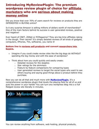 Introducing MyReviewPlugin: The premium
wordpress review plugin of choice for affiliate
marketers who are serious about making
money online
Did you know that over 70% of users search for reviews on products they are
INTERESTED in BUYING online?

Is it any surprise Amazon is selling millions of dollars worth of merchandise?
One of the main factors behind its success is user generated reviews, positive
and negative!

Ever heard of CNET, ZDNet or PCMagazine? They are big time affiliates raking
in the dough. Their secret? It's simply detailed reviews of all kinds of gadgets,
computers, IPhones, TVs, softwares, you name it!

Bottom line is reviews sell products and convert researchers into
buyers.

   •   Imagine if you could create review sites like the big dogs do WITHOUT
       spending the big money and with the ease of wordpress?

   •   Think about how you could quickly and easily create:
          o Detailed reviews for the skeptics
          o Star ratings for the skimmers
          o Feature by feature comparisons for comparing types
          o User generated reviews to target the social types who want to see
             others buying and saying good things about a product before they
             purchase.

Now you can do all that and much more with MyReviewPlugin. It's a
comprehensive wordpress plugin that levels the playing field for all of us and
puts the power in your hands! You can turn any wordpress blog into a a full
fledged review site literally in minutes.




You can review anything from software, web hosting, physical products,
 