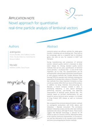 APPLICATION NOTE
Novel approach for quantitative
real-time particle analysis of lentiviral vectors
1
Abstract
Lentiviral vectors are efficient vehicles for stable gene
transfer in dividing and non-dividing cells. They tend to
be increasingly used as a powerful tool to introduce
genes into cells ex vivo, for instance in CAR-T cell
therapies.
During manufacturing and production of lentiviral
vectors, relevant quality control is necessary to allow
batch release (1). Among standard quality control
methods that can be used, quantification of lentiviral
vector particles – or physical titer – is one of the most
important. Up to now, this characterization can be
achieved either indirectly with p24 protein quantification
or with physical methods like Tunable Resistive Pulse
Sensing (TRPS) for example, both methods implying prior
preparation of samples (lysis, dilution or filtration). These
two methods thus show important limitations as they
cannot accurately reflect the true nature of the product,
in addition to being relatively time-consuming (2).
Myriade, a French company created in 2017, is
developing Videodrop, a new optical technique
performing real-time, user-friendly, and label-free
measurement of lentiviral vector physical titer. This
method, based on full-field interferometry (3), was
tested on various lentiviral vector samples: in a context
of Drug Product (DP) release as well as in-process
controls.
We compared three lentiviral physical titration methods
on aratinga.bio productions: p24 ELISA, qNano and
Videodrop – Myriade instrument. The correlation
between Videodrop analysis and the other two methods
appeared to be robust, with high R² values. These results
suggest that Myriade technology is relevant for DP
release as well as in-process controls, offering the ability
to be a tool for continuous improvement. It is an easy-to-
use and fast alternative to the standard more complex
and time-consuming physical titration methods.
Authors
aratinga.bio
Victoire Barailles, Alice Pailleret, Aurélie
Perier, Nicolas Delacroix, Cécile Bauche,
Renaud Vaillant
Myriade
Matthieu Greffet, David Poizat
 