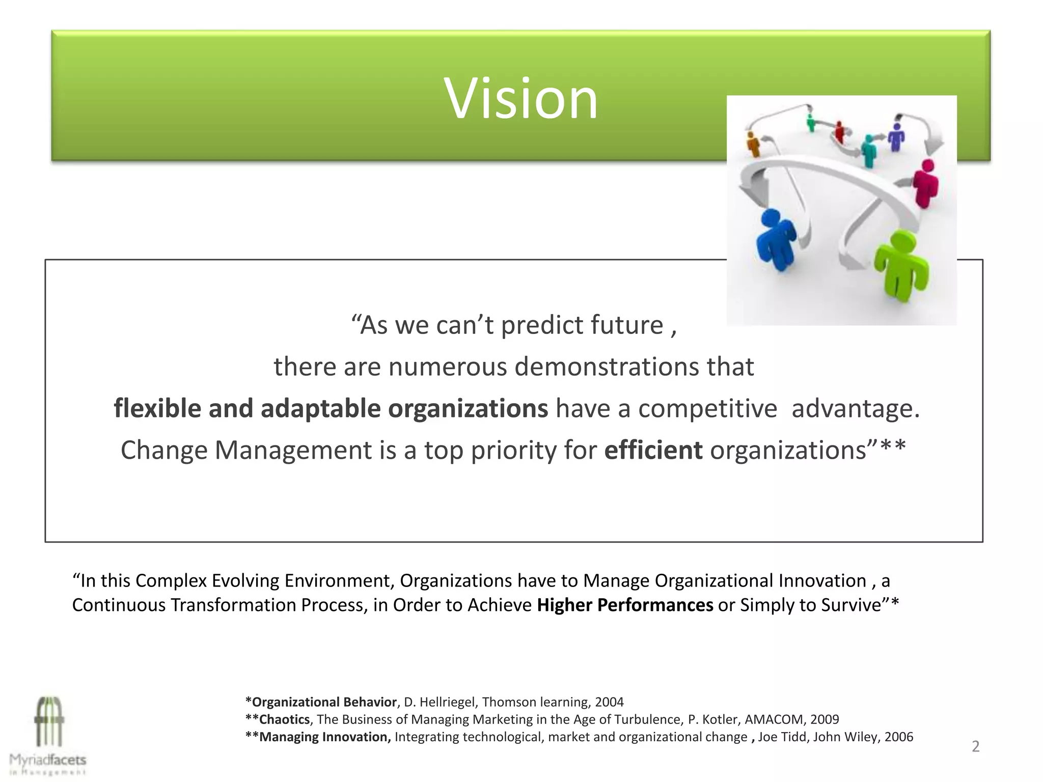 Vision


                        “As we can’t predict future ,
                  there are numerous demonstrations that
    flexible and adaptable organizations have a competitive advantage.
     Change Management is a top priority for efficient organizations”**



“In this Complex Evolving Environment, Organizations have to Manage Organizational Innovation , a
Continuous Transformation Process, in Order to Achieve Higher Performances or Simply to Survive”*



                    *Organizational Behavior, D. Hellriegel, Thomson learning, 2004
                    **Chaotics, The Business of Managing Marketing in the Age of Turbulence, P. Kotler, AMACOM, 2009
                    **Managing Innovation, Integrating technological, market and organizational change , Joe Tidd, John Wiley, 2006
                                                                                                                                      2
 