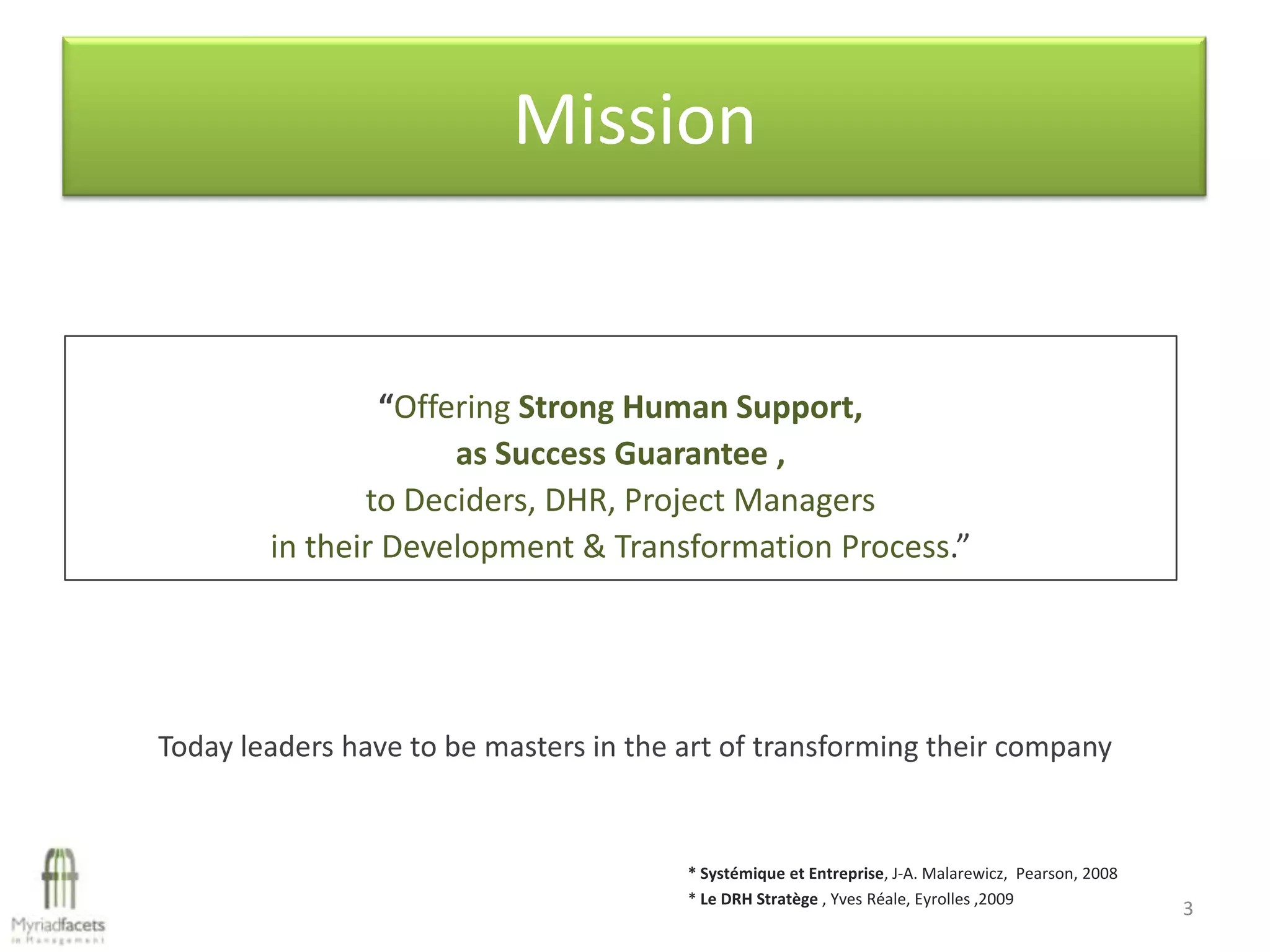 Mission


                 “Offering Strong Human Support,
                      as Success Guarantee ,
               to Deciders, DHR, Project Managers
        in their Development & Transformation Process.”




Today leaders have to be masters in the art of transforming their company


                                        * Systémique et Entreprise, J-A. Malarewicz, Pearson, 2008
                                        * Le DRH Stratège , Yves Réale, Eyrolles ,2009
                                                                                                     3
 