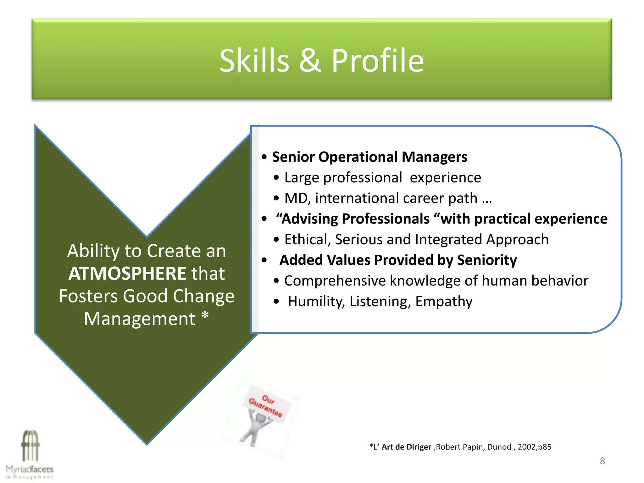 Skills & Profile

                        • Senior Operational Managers
                          • Large professional experience
                          • MD, international career path …
                        • “Advising Professionals “with practical experience
                          • Ethical, Serious and Integrated Approach
 Ability to Create an   • Added Values Provided by Seniority
 ATMOSPHERE that          • Comprehensive knowledge of human behavior
Fosters Good Change       • Humility, Listening, Empathy
   Management *




                                        *L’ Art de Diriger ,Robert Papin, Dunod , 2002,p85
                                                                                             8
 