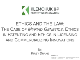 ETHICS AND THE LAW:
THE CASE OF MYRIAD GENETICS, ETHICS
IN PATENTING AND ETHICS IN LICENSING
AND COMMERCIALIZING INNOVATIONS
BY:
KIRBY DRAKE
 