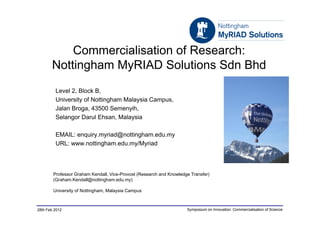 Commercialisation of Research:
       Nottingham MyRIAD Solutions Sdn Bhd
         Level 2, Block B,
         University of Nottingham Malaysia Campus,
         Jalan Broga, 43500 Semenyih,
         Selangor Darul Ehsan, Malaysia

         EMAIL: enquiry.myriad@nottingham.edu.my
         URL: www.nottingham.edu.my/Myriad



        Professor Graham Kendall, Vice-Provost (Research and Knowledge Transfer)
        (Graham.Kendall@nottingham.edu.my)

        University of Nottingham, Malaysia Campus



28th Feb 2012                                                        Symposium on Innovation: Commercialisation of Science
 