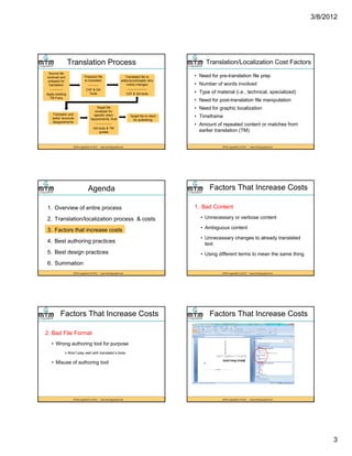 3/8/2012
3
Translation Process
Source file
received and
prepped for
translation
------------
Apply existing
TM if any
Prepared file
to translator
----------
CAT & QA
Tools
Translated file to
editor/proofreader who
marks changes
------------------
CAT & QA tools
MTM LinguaSoft, © 2012 * www.mtmlinguasoft.com
Translator and
editor reconcile
disagreements
Target file
reviewed for
specific client
requirements, final
---------------
QA tools & TM
update
Target file to client
for publishing
Translation/Localization Cost Factors
• Need for pre-translation file prep
• Number of words involved
• Type of material (i.e., technical, specialized)
• Need for post-translation file manipulation
MTM LinguaSoft, © 2012 * www.mtmlinguasoft.com
eed o pos a s a o e a pu a o
• Need for graphic localization
• Timeframe
• Amount of repeated content or matches from
earlier translation (TM)
Agenda
1. Overview of entire process
2. Translation/localization process & costs
3 F t th t i t
MTM LinguaSoft, © 2012 * www.mtmlinguasoft.com
3. Factors that increase costs
4. Best authoring practices
5. Best design practices
6. Summation
Factors That Increase Costs
1. Bad Content
• Unnecessary or verbose content
• Ambiguous content
MTM LinguaSoft, © 2012 * www.mtmlinguasoft.com
• Ambiguous content
• Unnecessary changes to already translated
text
• Using different terms to mean the same thing
Factors That Increase Costs
2. Bad File Format
• Wrong authoring tool for purpose
Won’t play well with translator’s tools
MTM LinguaSoft, © 2012 * www.mtmlinguasoft.com
p y
• Misuse of authoring tool
Factors That Increase Costs
MTM LinguaSoft, © 2012 * www.mtmlinguasoft.com
 