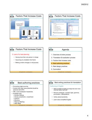 3/8/2012
4
Factors That Increase Costs
MTM LinguaSoft, © 2012 * www.mtmlinguasoft.com
Factors That Increase Costs
MTM LinguaSoft, © 2012 * www.mtmlinguasoft.com
Factors That Increase Costs
3. Lack of or bad planning
• Having more than one person in charge
• Assuming an unrealistic time frame
MTM LinguaSoft, © 2012 * www.mtmlinguasoft.com
• Assuming an unrealistic time frame
• Making content changes in mid-process
Agenda
1. Overview of entire process
2. Translation & localization process
3 F t th t i t
MTM LinguaSoft, © 2012 * www.mtmlinguasoft.com
3. Factors that increase costs
4. Best authoring practices
5. Best design practices
6. Summation
Best authoring practices
• Promoting single sourcing
• Content with high reuse potential should be
authored with DITA
• XML cures localization headaches
A il bl t l
MTM LinguaSoft, © 2012 * www.mtmlinguasoft.com
• Available tools:
» Acrolinx IQSuite
» Across crossAuthor, crossCheck
» AuthorIT
» Doczone
» Flare by MadCap
» XML Metal
Best writing practices for translation
Authoring in English
• Write excellent English but keep the tone more
informal rather than stiff
• Remove ambiguity: consider style, grammar,
MTM LinguaSoft, © 2012 * www.mtmlinguasoft.com
g y y , g ,
punctuation, colloquialisms
• Verify cultural sensitivity
• Learn about simplified English
 