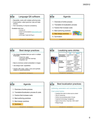3/8/2012
6
Language QA software
• Operability: works with multiple authoring tools
• Customization: select grammar rules and style
choices
• Term harvesting: to improve consistency
MTM LinguaSoft, © 2012 * www.mtmlinguasoft.com
Available tools from
» Acrolinx IQ
» Smart Communications (www.smartny.com)
» Tedopres
» DITA Open Toolkit QA Plug-in
Agenda
1. Overview of entire process
2. Translation & localization process
3 F t th t i t
MTM LinguaSoft, © 2012 * www.mtmlinguasoft.com
3. Factors that increase costs
4. Best authoring practices
5. Best design practices
6. Summation
Best design practices
• Use design templates that can work in multiple
languages
» Check font, styles
» Use space effectively /sparingly
» Expansion rule
MTM LinguaSoft, © 2012 * www.mtmlinguasoft.com
• Best to minimize content embedded in images
• Use design tools’ capabilities
• Caution with maps, colors, icons and symbols
subject to cultural sensitivity
Localizing sans clichés
DO DON’T
Information
Architecture
- Test with local
users
- Make
assumptions
based on
cultural
dimensions
Design Use general Use hand
MTM LinguaSoft, © 2012 * www.mtmlinguasoft.com
Design
elements
- Use general
imagery
- Focus on topic
not people
- Use hand
gestures,
- Portray
stereotypical
traits
Content - Allow for local
preferences
- Follow best
writing practices
- Use slang
-Translate word
for word
Agenda
1. Overview of entire process
2. Translation/localization process & costs
3 F t th t i t
MTM LinguaSoft, © 2012 * www.mtmlinguasoft.com
3. Factors that increase costs
4. Best authoring practices
5. Best design practices
6. Summary
Best localization practices
Authoring, automation and consistency matter
Cost control tactics
• Carefully think when to share source content
MTM LinguaSoft, © 2012 * www.mtmlinguasoft.com
• Plan for versioning
• Perform pre-processing tasks in-house
• Implement terminology management
• Agree to focus QA on “less than 100% match”
• Bridge the gap
 