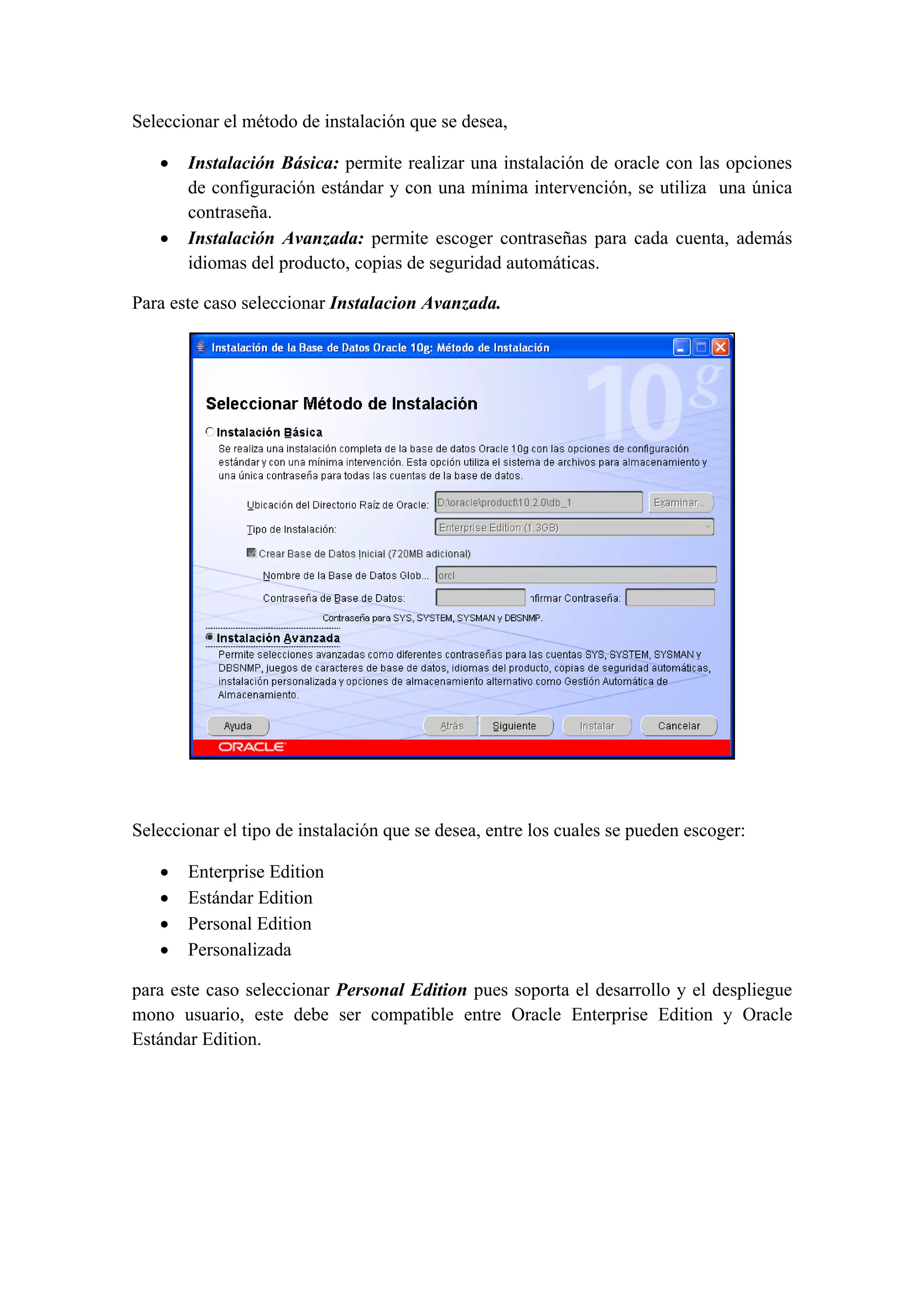Seleccionar el método de instalación que se desea,

   •   Instalación Básica: permite realizar una instalación de oracle con las opciones
       de configuración estándar y con una mínima intervención, se utiliza una única
       contraseña.
   •   Instalación Avanzada: permite escoger contraseñas para cada cuenta, además
       idiomas del producto, copias de seguridad automáticas.

Para este caso seleccionar Instalacion Avanzada.




                                                                                   



Seleccionar el tipo de instalación que se desea, entre los cuales se pueden escoger:

   •   Enterprise Edition
   •   Estándar Edition
   •   Personal Edition
   •   Personalizada

para este caso seleccionar Personal Edition pues soporta el desarrollo y el despliegue
mono usuario, este debe ser compatible entre Oracle Enterprise Edition y Oracle
Estándar Edition. 
 