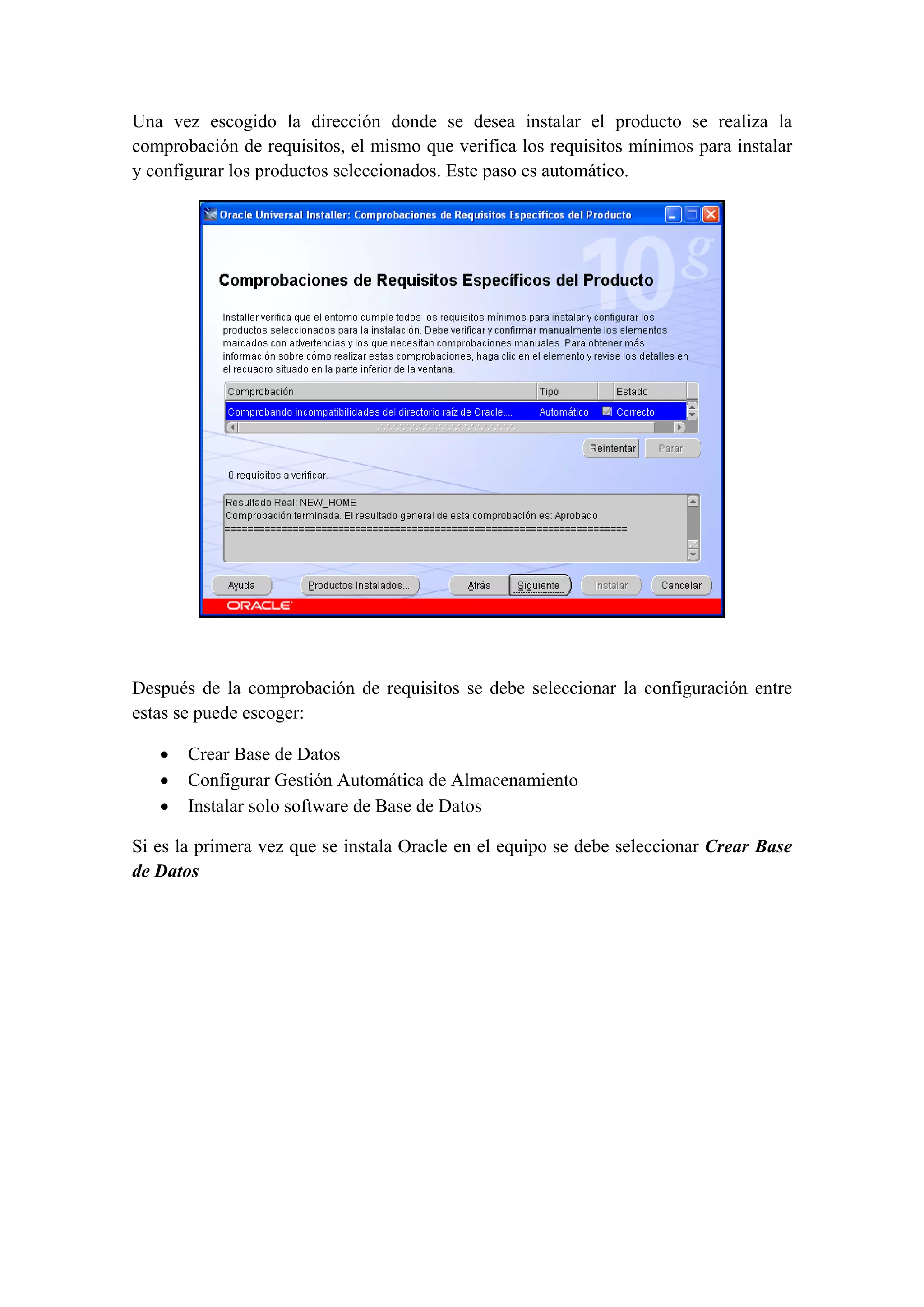 Una vez escogido la dirección donde se desea instalar el producto se realiza la
comprobación de requisitos, el mismo que verifica los requisitos mínimos para instalar
y configurar los productos seleccionados. Este paso es automático.




                                                                              

                                            

Después de la comprobación de requisitos se debe seleccionar la configuración entre
estas se puede escoger:

   •   Crear Base de Datos
   •   Configurar Gestión Automática de Almacenamiento
   •   Instalar solo software de Base de Datos

Si es la primera vez que se instala Oracle en el equipo se debe seleccionar Crear Base
de Datos

                                            
 