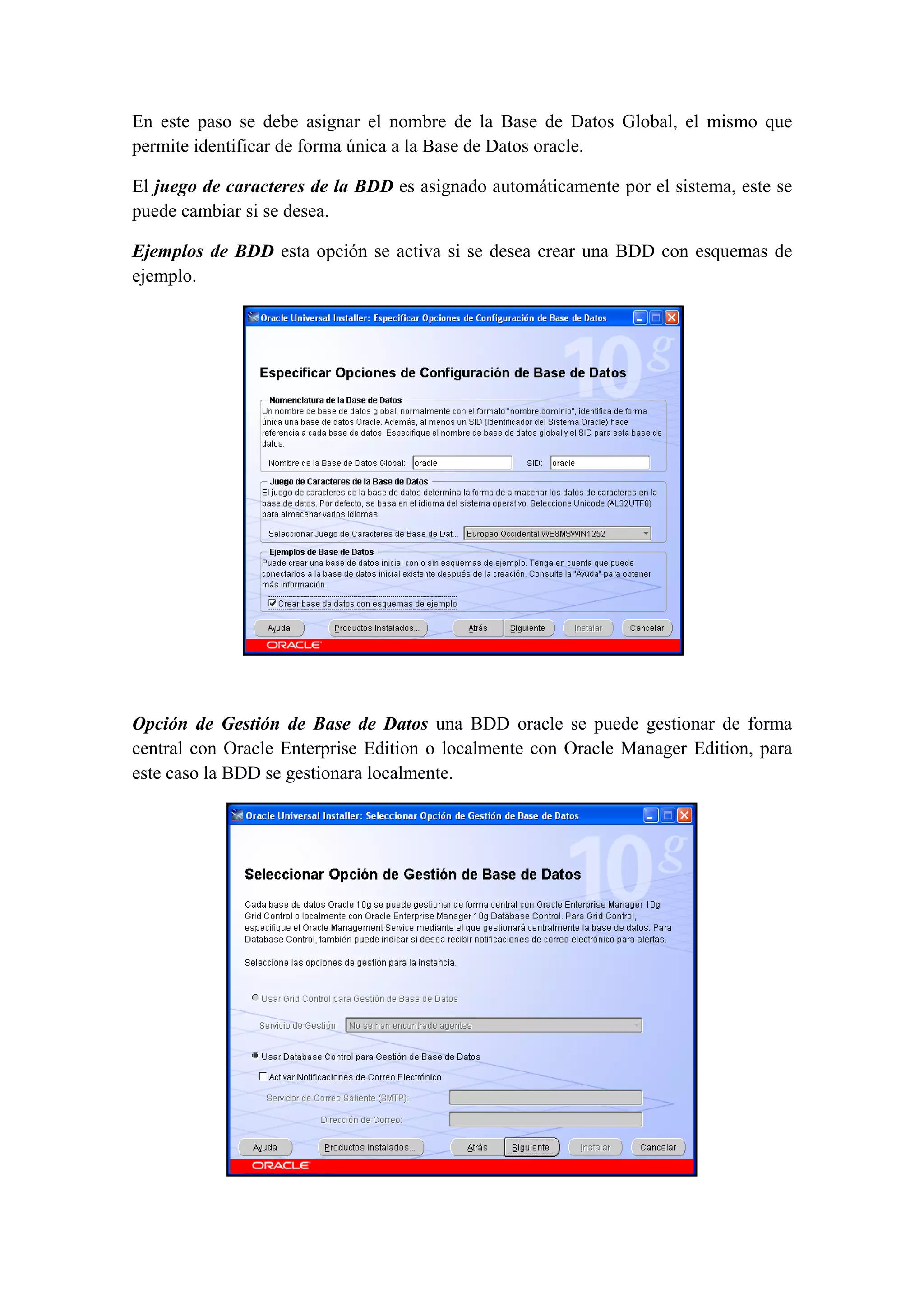 En este paso se debe asignar el nombre de la Base de Datos Global, el mismo que
permite identificar de forma única a la Base de Datos oracle.

El juego de caracteres de la BDD es asignado automáticamente por el sistema, este se
puede cambiar si se desea.

Ejemplos de BDD esta opción se activa si se desea crear una BDD con esquemas de
ejemplo. 




                                                                       

 

Opción de Gestión de Base de Datos una BDD oracle se puede gestionar de forma
central con Oracle Enterprise Edition o localmente con Oracle Manager Edition, para
este caso la BDD se gestionara localmente.




                                                                           
 