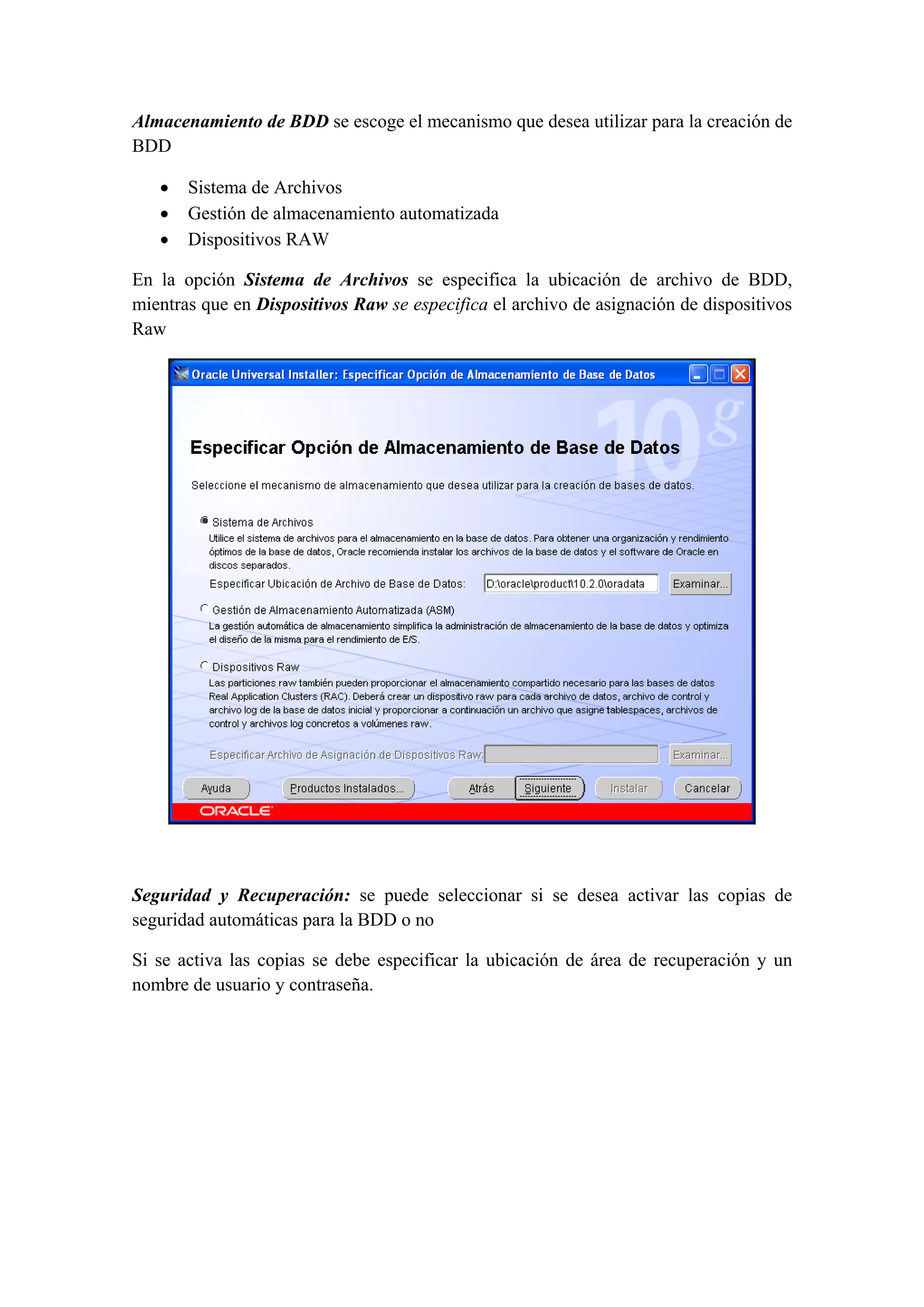 Almacenamiento de BDD se escoge el mecanismo que desea utilizar para la creación de
BDD

    •   Sistema de Archivos
    •   Gestión de almacenamiento automatizada
    •   Dispositivos RAW

En la opción Sistema de Archivos se especifica la ubicación de archivo de BDD,
mientras que en Dispositivos Raw se especifica el archivo de asignación de dispositivos
Raw




                                                                                   

 

Seguridad y Recuperación: se puede seleccionar si se desea activar las copias de
seguridad automáticas para la BDD o no

Si se activa las copias se debe especificar la ubicación de área de recuperación y un
nombre de usuario y contraseña.
 