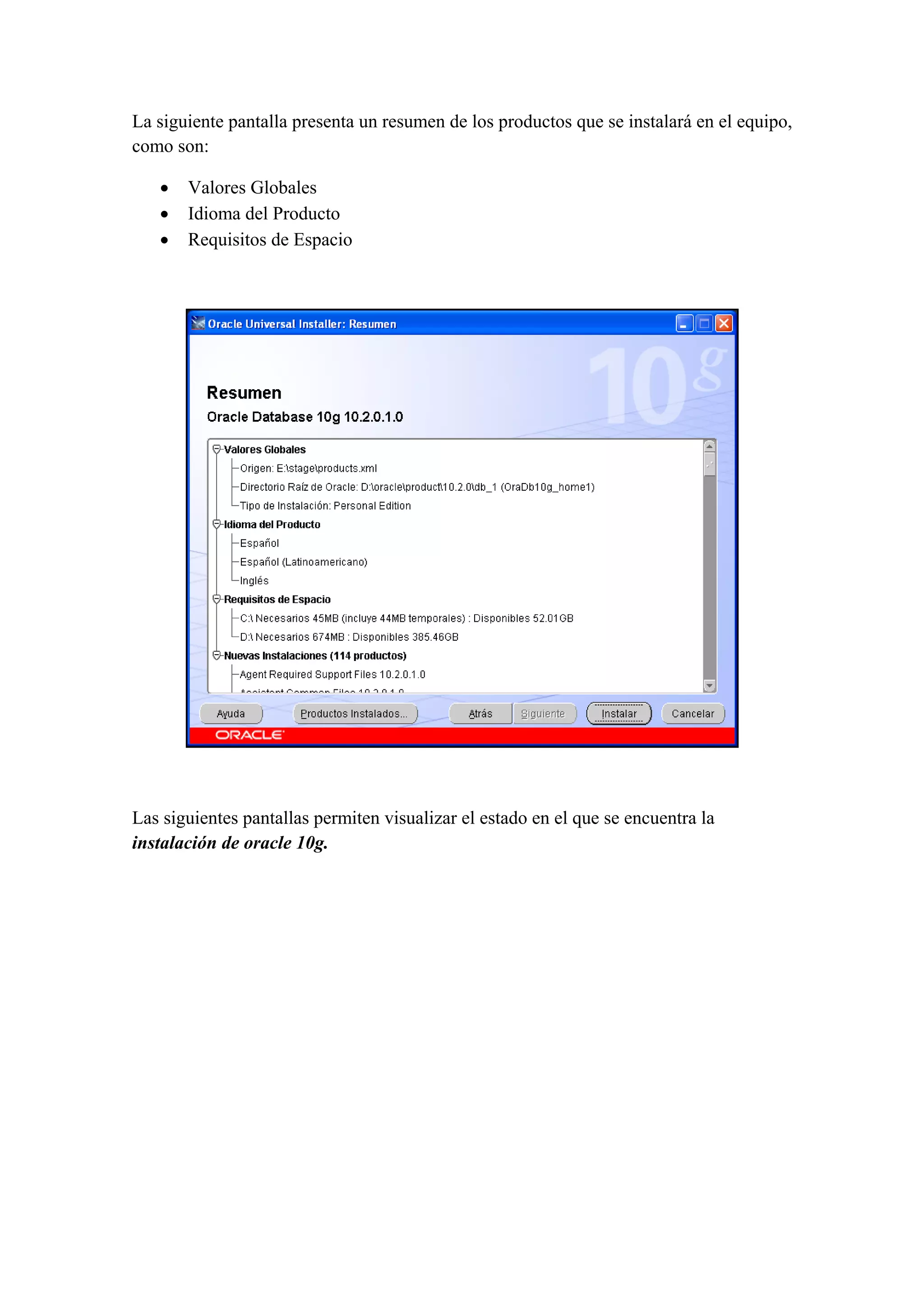 La siguiente pantalla presenta un resumen de los productos que se instalará en el equipo,
como son:

    •   Valores Globales
    •   Idioma del Producto
    •   Requisitos de Espacio

 




                                                                                    

 

Las siguientes pantallas permiten visualizar el estado en el que se encuentra la
instalación de oracle 10g.
 