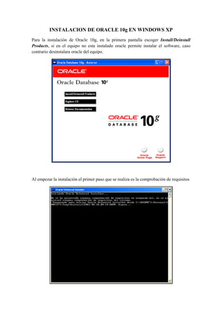 INSTALACION DE ORACLE 10g EN WINDOWS XP
Para la instalación de Oracle 10g, en la primera pantalla escoger Install/Deinstall
Products, si en el equipo no esta instalado oracle permite instalar el software, caso
contrario desinstalara oracle del equipo.




                                                                              

 

Al empezar la instalación el primer paso que se realiza es la comprobación de requisitos




                                                                                  
 