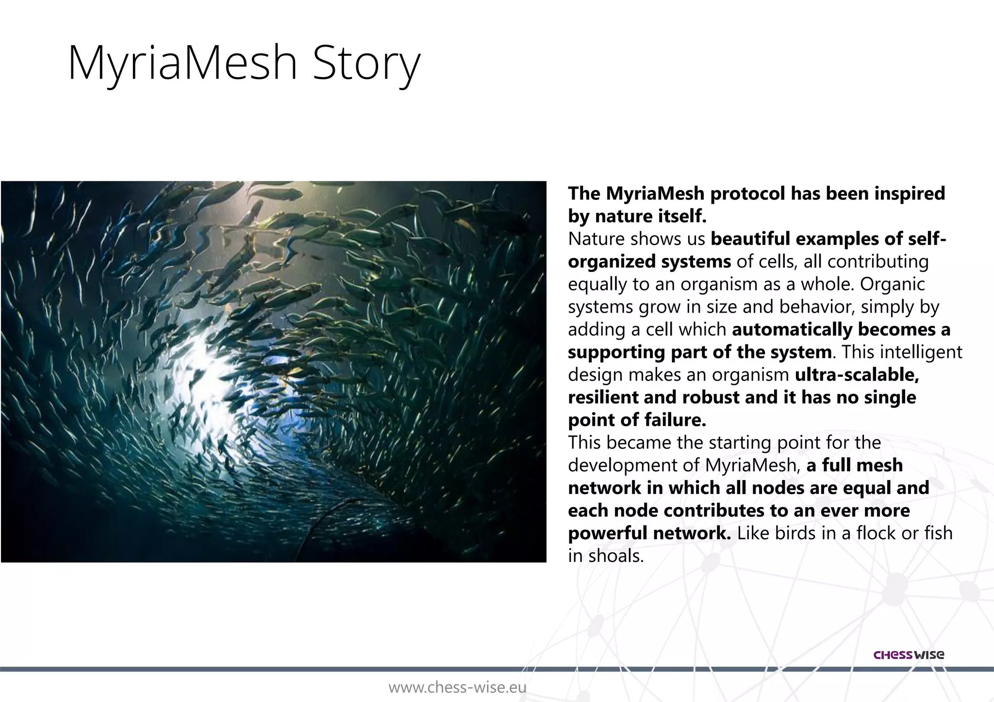 www.chess-wise.eu
MyriaMesh Story
The MyriaMesh protocol has been inspired
by nature itself.
Nature shows us beautiful examples of self-
organized systems of cells, all contributing
equally to an organism as a whole. Organic
systems grow in size and behavior, simply by
adding a cell which automatically becomes a
supporting part of the system. This intelligent
design makes an organism ultra-scalable,
resilient and robust and it has no single
point of failure.
This became the starting point for the
development of MyriaMesh, a full mesh
network in which all nodes are equal and
each node contributes to an ever more
powerful network. Like birds in a flock or fish
in shoals.
 