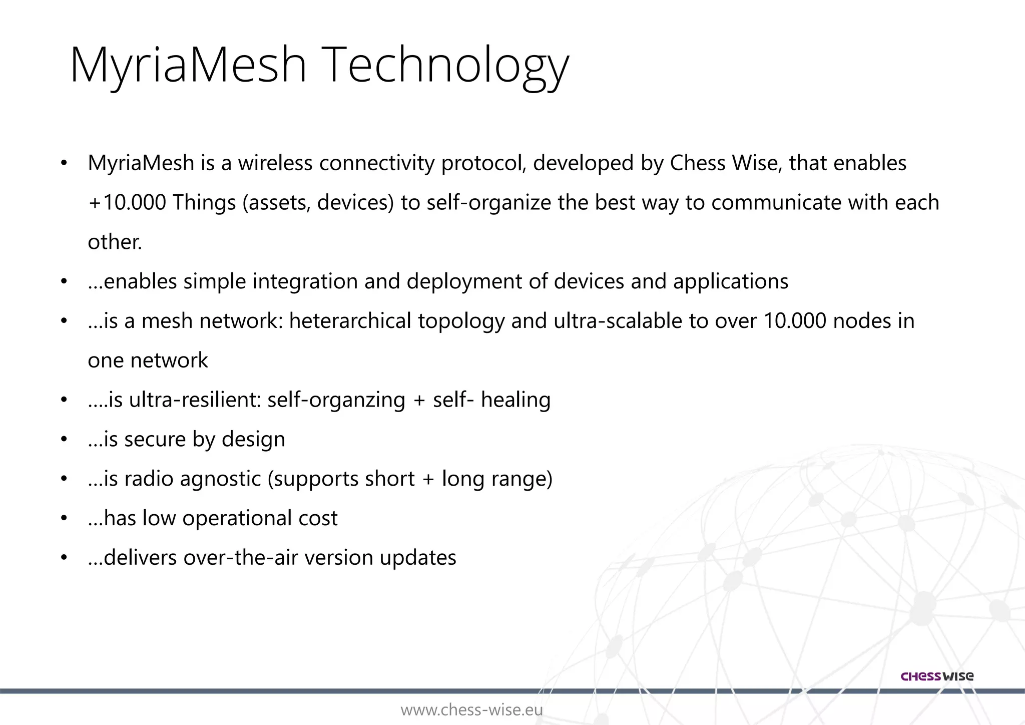 www.chess-wise.eu
MyriaMesh Technology
• MyriaMesh is a wireless connectivity protocol, developed by Chess Wise, that enables
+10.000 Things (assets, devices) to self-organize the best way to communicate with each
other.
• …enables simple integration and deployment of devices and applications
• …is a mesh network: heterarchical topology and ultra-scalable to over 10.000 nodes in
one network
• ….is ultra-resilient: self-organzing + self- healing
• …is secure by design
• …is radio agnostic (supports short + long range)
• …has low operational cost
• …delivers over-the-air version updates
 