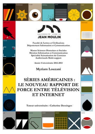 Faculté de Lettres et Civilisations
Département Information et Communication
Master Sciences Humaines et Sociales
Mention Information et Communication
Spécialité Scénarisation de Contenus
Audiovisuels Multi-support
Année Universitaire 2012-2013
Myriam Louzani
Tuteur universitaire : Catherine Dessinges
SÉRIES AMÉRICAINES :
LE NOUVEAU RAPPORT DE
FORCE ENTRE TÉLÉVISION
ET INTERNET
 