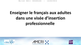 Enseigner le français aux adultes
dans une visée d’insertion
professionnelle
M y r i a m N A I L I D O U A O U D A – 1 4 / 0 6 / 2 0 1 6
 