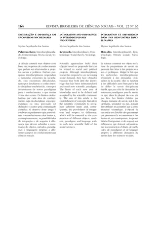 164

REVISTA BRASILEIRA DE CIÊNCIAS SOCIAIS - VOL. 22 Nº 65
.

INTEGRAÇÃO E DIFERENÇA EM
ENCONTROS DISCIPLINARES

INTEGRATION AND DIFFERENCE
IN INTERDISCIPLINARY
ENCOUNTERS

INTEGRATION ET DIFFERENCES
DANS DES RENCONTRES DISCIPLINAIRES

Myrian Sepúlveda dos Santos

Myrian Sepúlveda dos Santos

Myrian Sepúlveda dos Santos

Palavras-chave: Interdisciplinaridade; Epistemologia; Teoria social; Sociologia.

Keywords: Interdisciplinary; Epistemology; Social theory; Sociology.

Mots-clés: Interdisciplinarité; Épistémologie; Théorie sociale; Sociologie.

A ciência constrói seus objetos com
base em propostas de conhecimento
que podem ser relacionadas a projetos sociais e políticos. Embora pesquisas interdisciplinares respondam
a demandas crescentes da sociedade, elas encontram dificuldades,
tanto por desafiarem o conhecimento disciplinar estabelecido, como por
necessitarem de novos paradigmas
para o conhecimento, o que muitas
vezes não ocorre. Os limites estabelecidos por cada área de conhecimento, seja ela disciplinar, seja especializada ou não, precisam ser
definidos e aceitos pela comunidade
científica. O objetivo deste artigo é
estabelecer parâmetros que possibilitem o reconhecimento dos limites e,
conseqüentemente, as possibilidades
de integração e de respeito à diferença que devem subsidiar a construção de objetos, métodos, paradigmas e linguagens próprias a diferentes campos do conhecimento nas
ciências sociais.

Scientific approaches build their
objects based on proposals that can
be related to social and political
projects. Although interdisciplinary
researches respond to an increasing
social demand, they face obstacles
because they both defy the knowledge that has been institutionalized
and need new scientific paradigms.
The limits of each new area of
knowledge need to be defined and
accepted by the scientific community. The aim of this article is the
establishment of concepts that allow
the scientific community to recognize different limits and, consequently, the possibilities of integration and respect to difference,
which will be essential to the construction of different objects, methods, paradigms, and language within each new scientific field of the
social sciences.

La science construit ses objets sur la
base de propositions de savoir qui
peuvent être liées à des projets sociaux et politiques. Malgré le fait que
les recherches interdisciplinaires
répondent à des demandes croissantes de la société, elles se heurtent
à des difficultés aussi bien par le fait
de défier le savoir disciplinaire
établit, que par celui de demander de
nouveaux paradigmes pour le savoir,
ce qui, dans la plupart des cas, n’a
pas lieu. Les limites établies par
chaque domaine de savoir, soit-il disciplinaire, spécialisé ou pas, doivent
être définies et acceptées par la communauté scientifique. L’objectif de
cet article est d’établir des paramètres
qui permettent la reconnaissance des
limites et, en conséquence, les possibilités d’intégration et de respect aux
différences qui doivent subventionner la construction d’objets, de méthodes, de paradigmes et de langages
propres à différents domaines du
savoir dans les sciences sociales.

 