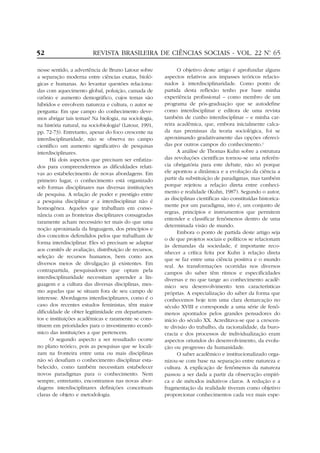 52

REVISTA BRASILEIRA DE CIÊNCIAS SOCIAIS - VOL. 22 Nº 65
.

nesse sentido, a advertência de Bruno Latour sobre
a separação moderna entre ciências exatas, biológicas e humanas. Ao levantar questões relacionadas com aquecimento global, poluição, camada de
ozônio e aumento demográfico, cujos temas são
híbridos e envolvem natureza e cultura, o autor se
pergunta: Em que campo do conhecimento devemos abrigar tais temas? Na biologia, na sociologia,
na história natural, na sociobiologia? (Latour, 1991,
pp. 72-73). Entretanto, apesar do foco crescente na
interdisciplinaridade, não se observa no campo
científico um aumento significativo de pesquisas
interdisciplinares.
Há dois aspectos que precisam ser enfatizados para compreendermos as dificuldades relativas ao estabelecimento de novas abordagens. Em
primeiro lugar, o conhecimento está organizado
sob formas disciplinares nas diversas instituições
de pesquisa. A relação de poder e prestígio entre
a pesquisa disciplinar e a interdisciplinar não é
homogênea. Aqueles que trabalham em consonância com as fronteiras disciplinares consagradas
raramente acham necessário ter mais do que uma
noção aproximada da linguagem, dos princípios e
dos conceitos defendidos pelos que trabalham de
forma interdisciplinar. Eles só precisam se adaptar
aos comitês de avaliação, distribuição de recursos,
seleção de recursos humanos, bem como aos
diversos meios de divulgação já existentes. Em
contrapartida, pesquisadores que optam pela
interdisciplinaridade necessitam aprender a linguagem e a cultura das diversas disciplinas, mesmo aquelas que se situam fora de seu campo de
interesse. Abordagens interdisciplinares, como é o
caso dos recentes estudos feministas, têm maior
dificuldade de obter legitimidade em departamentos e instituições acadêmicas e raramente se constituem em prioridades para o investimento econômico das instituições a que pertencem.
O segundo aspecto a ser ressaltado ocorre
no plano teórico, pois as pesquisas que se localizam na fronteira entre uma ou mais disciplinas
não só desafiam o conhecimento disciplinar estabelecido, como também necessitam estabelecer
novos paradigmas para o conhecimento. Nem
sempre, entretanto, encontramos nas novas abordagens interdisciplinares definições conceituais
claras de objeto e metodologia.

O objetivo deste artigo é aprofundar alguns
aspectos relativos aos impasses teóricos relacionados à interdisciplinaridade. Como ponto de
partida desta reflexão tenho por base minha
experiência profissional – como membro de um
programa de pós-graduação que se autodefine
como interdisciplinar e editora de uma revista
também de cunho interdisciplinar – e minha carreira acadêmica, que, embora inicialmente calcada nas premissas da teoria sociológica, foi se
aproximando gradativamente das opções oferecidas por outros campos do conhecimento.2
A análise de Thomas Kuhn sobre a estrutura
das revoluções científicas tornou-se uma referência obrigatória para este debate, não só porque
ele apontou a dinâmica e a evolução da ciência a
partir da substituição de paradigmas, mas também
porque rejeitou a relação direta entre conhecimento e realidade (Kuhn, 1987). Segundo o autor,
as disciplinas científicas são constituídas historicamente por um paradigma, isto é, um conjunto de
regras, princípios e instrumentos que permitem
entender e classificar fenômenos dentro de uma
determinada visão de mundo.
Embora o ponto de partida deste artigo seja
o de que projetos sociais e políticos se relacionam
às demandas da sociedade, é importante reconhecer a crítica feita por Kuhn à relação direta
que se faz entre uma ciência positiva e o mundo
real. As transformações ocorridas nos diversos
campos do saber têm ritmos e especificidades
diversas e no que tange ao conhecimento acadêmico seu desenvolvimento tem características
próprias. A especialização do saber da forma que
conhecemos hoje tem uma clara demarcação no
século XVIII e corresponde a uma série de fenômenos apontados pelos grandes pensadores do
início do século XX. Acreditava-se que a crescente divisão do trabalho, da racionalidade, da burocracia e dos processos de individualização eram
aspectos oriundos do desenvolvimento, da evolução ou progresso da humanidade.
O saber acadêmico e institucionalizado organizou-se com base na separação entre natureza e
cultura. A explicação de fenômenos da natureza
passou a ser dada a partir da observação empírica e de métodos indutivos claros. A redução e a
fragmentação da realidade tiveram como objetivo
proporcionar conhecimentos cada vez mais espe-

 