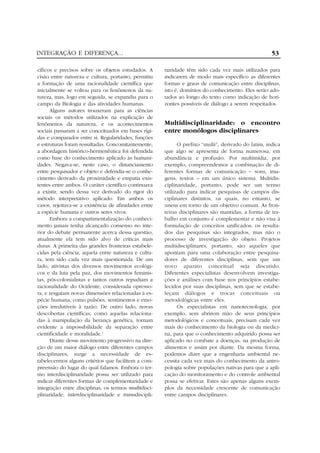 INTEGRAÇÃO E DIFERENÇA...
cíficos e precisos sobre os objetos estudados. A
cisão entre natureza e cultura, portanto, permitiu
a formação de uma racionalidade científica que
inicialmente se voltou para os fenômenos da natureza, mas, logo em seguida, se expandiu para o
campo da Biologia e das atividades humanas.
Alguns autores trouxeram para as ciências
sociais os métodos utilizados na explicação de
fenômenos da natureza, e os acontecimentos
sociais passaram a ser conceituados em bases rígidas e comparados entre si. Regularidades, funções
e estruturas foram ressaltadas. Concomitantemente,
a abordagem histórico-hermenêutica foi defendida
como base do conhecimento aplicado às humanidades. Negava-se, neste caso, o distanciamento
entre pesquisador e objeto e defendia-se o conhecimento derivado da proximidade e empatia existentes entre ambos. O caráter científico continuava
a existir, sendo dessa vez derivado do rigor do
método interpretativo aplicado. Em ambos os
casos, rejeitava-se a existência de afinidades entre
a espécie humana e outros seres vivos.
Embora a compartimentalização do conhecimento jamais tenha alcançado consenso no interior do debate permanente acerca dessa questão,
atualmente ela tem sido alvo de críticas mais
duras. A primeira das grandes fronteiras estabelecidas pela ciência, aquela entre natureza e cultura, tem sido cada vez mais questionada. De um
lado, ativistas dos diversos movimentos ecológicos e da luta pela paz, dos movimentos feministas, pós-colonialistas e tantos outros repudiam a
racionalidade do Ocidente, considerada opressora, e resgatam novas dimensões relacionadas à espécie humana, como pulsões, sentimentos e emoções irredutíveis à razão. De outro lado, novas
descobertas científicas, como aquelas relacionadas à manipulação da herança genética, tornam
evidente a impossibilidade da separação entre
cientificidade e moralidade.3
Diante desse movimento progressivo na direção de um maior diálogo entre diferentes campos
disciplinares, surge a necessidade de estabelecermos alguns critérios que facilitem a compreensão do lugar do qual falamos. Embora o termo interdisciplinaridade possa ser utilizado para
indicar diferentes formas de complementaridade e
integração entre disciplinas, os termos multidisciplinaridade, interdisciplinaridade e transdiscipli-

53
naridade têm sido cada vez mais utilizados para
indicarem de modo mais específico as diferentes
formas e graus de comunicação entre disciplinas,
isto é, domínios do conhecimento. Eles serão adotados ao longo do texto como indicação de horizontes possíveis de diálogo a serem respeitados.

Multidisciplinaridade: o encontro
entre monólogos disciplinares
O prefixo “multi”, derivado do latim, indica
que algo se apresenta de forma numerosa, em
abundância e profusão. Por multimídia, por
exemplo, compreendemos a combinação de diferentes formas de comunicação – sons, imagens, textos – em um único sistema. Multidisciplinaridade, portanto, pode ser um termo
utilizado para indicar pesquisas de campos disciplinares distintos, os quais, no entanto, se
unem em torno de um objetivo comum. As fronteiras disciplinares são mantidas; a forma de trabalho em conjunto é complementar e não visa à
formulação de conceitos unificados; os resultados das pesquisas são integrados, mas não o
processo de investigação do objeto. Projetos
multidisciplinares, portanto, são aqueles que
apontam para uma colaboração entre pesquisadores de diferentes disciplinas, sem que um
novo aparato conceitual seja discutido.
Diferentes especialistas desenvolvem investigações e análises com base nos princípios estabelecidos por suas disciplinas, sem que se estabeleçam diálogos e trocas conceituais ou
metodológicas entre eles.
Os especialistas em nanotecnologia, por
exemplo, sem abrirem mão de seus princípios
metodológicos e conceituais, precisam cada vez
mais do conhecimento da biologia ou da medicina, para que o conhecimento adquirido possa ser
aplicado no combate a doenças, na produção de
alimentos e assim por diante. Da mesma forma,
podemos dizer que a engenharia ambiental necessita cada vez mais do conhecimento da antropologia sobre populações nativas para que a aplicação do monitoramento e do controle ambiental
possa se efetivar. Estes são apenas alguns exemplos da necessidade crescente de comunicação
entre campos disciplinares.

 