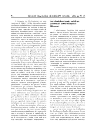 54

REVISTA BRASILEIRA DE CIÊNCIAS SOCIAIS - VOL. 22 Nº 65
.

O Programa de Pós-Graduação em Meio
Ambiente da UERJ (PPG-MA) foi criado segundo
um formato multidisciplinar. Participam deste programa os profissionais dos Institutos de Biologia,
Química, Física, e Geociências; das Faculdades de
Engenharia, Tecnologia, Direito e Educação; e dos
Institutos de Medicina Social e Filosofia e Ciências
Humanas. Física, Antropologia, Engenharia e outros campos de saber também são áreas complementares no sentido de formar profissionais que
tenham noção dos diferentes paradigmas disciplinares e que, a partir desse conhecimento, sejam
mais eficientes na resolução de problemas gerados
em torno da questão ambiental. O curso “foi estruturado com o objetivo de organizar, sistematizar e
consolidar um locus de formação de recursos
humanos que atendam às demandas impostas por
uma agenda atenta às questões socioambientais”.
Mas é evidente que as análises devem ser efetuadas a partir da referência de cada especialista. Se
as demandas de cooperação relativas às questões
socioambientais não estiverem claras para todos
os componentes do grupo, o curso corre o risco
de propiciar apenas abordagens generalistas sobre
diversos campos do saber. Os criadores de uma
teoria da evolução ou de uma bomba atômica
podem estar mais cientes ou não das implicações
políticas, morais e sociais de sua criação, mas tal
conhecimento não será constituinte do processo
de pesquisa. Ele é fundamental à aplicação da
invenção. Encontros multidisciplinares, portanto,
pressupõem a cooperação na aplicação de seus
conhecimentos, que devem ser adquiridos, entretanto, em cada campo disciplinar.
O respeito a um campo disciplinar mais distante é relativamente fácil, uma vez que nenhum
dos pesquisadores detém conhecimento suficiente
para questionar as bases conceituais do parceiro
com que trabalha. Apesar de os profissionais das
áreas de engenharia e antropologia, por exemplo,
trabalharem em um mesmo projeto, objetivando a
união dos resultados das pesquisas, até mesmo as
fronteiras entre natureza e cultura são respeitadas
com mais facilmente. Mas como veremos adiante,
quando os campos disciplinares são muito próximos, o respeito às fronteiras já estabelecidas se
torna mais problemático. Nesse caso, a possibilidade de questionamento é maior, o que pode acarretar competição, insegurança e ressentimento.

Interdisciplinaridade: o diálogo
constituído entre disciplinas
diferentes
É relativamente freqüente nas ciências
sociais a integração entre disciplinas próximas,
que passam a se constituir como um novo campo
disciplinar. Diferentemente da pesquisa multidisciplinar, a interdisciplinar parte da integração de
uma ou mais disciplinas em uma nova abordagem, com a conseqüente construção de seus próprios objetos, conceitos, premissas e paradigmas.
O prefixo “inter”, também derivado do latim, indica uma posição intermediária, de interação ou
reciprocidade. Não se trata mais de combinar pesquisas com métodos e conceitos diferentes, mas
de construir um novo aparato conceitual e metodológico na explicação ou interpretação de um
novo objeto. Nesta fusão, pode haver predominância ou não de uma das disciplinas envolvidas.
Os exemplos são inúmeros, e alguns deles serão
examinados a seguir.
As ciências humanas, em geral, ou as ciências
sociais, em particular, partem da crença de que por
meio da racionalidade científica o pesquisador é
capaz de captar a essência do mundo real. Seus
artífices, então, reduzem ou simplificam a realidade para encontrar nela constantes que possam
auxiliar a compreensão e a explicação do que
acontece na vida real. Que constantes são estas?
Ação social, mudança, evolução, desenvolvimento,
fato social, estrutura, sistema, interação, processo,
práxis, habitus, campo e assim por diante. Tais
conceitos reduzem uma realidade complexa a um
vetor-chave capaz de explicar os aspectos centrais
e mais relevantes do que se observa, como, por
exemplo, organizações sociais, hierarquias, disputas, discriminação e exclusão, instituições e guerras. Em alguns casos, essa redução é feita a partir
de um campo disciplinar, em outros, ela ocorre a
partir de um instrumental teórico mais amplo, que
incorpora um ou mais campos disciplinares.
Apesar da crença comum na cientificidade
das abordagens realizadas, diferentemente do que
ocorre nas ciências exatas, o distanciamento entre
o pesquisador e seu objeto nas ciências humanas
envolve uma tensão permanente, sendo o confronto entre abordagens explicativas e interpreta-

 