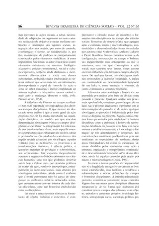 56

REVISTA BRASILEIRA DE CIÊNCIAS SOCIAIS - VOL. 22 Nº 65
.

nais inerentes às ações sociais, a saber, necessidade de adaptação do organismo ao meio externo; realização de objetivos e metas mediante motivação e orientação dos agentes sociais; integração dos atos sociais, por meio de controle,
coordenação e formas de solidariedade; e, por
fim, manutenção de padrões de comportamento
constituídos pelos elementos simbólicos. A esses
imperativos funcionais, o autor relacionou quatro
elementos estruturais ou sistemas: biológicoadaptativo, psíquico-instrumental, social e cultural-expressivo. Conferiu ainda dinâmicas e movimentos diferenciados a cada um desses
subsistemas, atribuindo maior estabilidade ao sistema cultural, que seria mais rico em informação,
desempenharia o papel de controle da ação e
seria de difícil mudança e menor estabilidade ao
sistema orgânico e adaptativo, menos estável e
mais apto a mudanças (Parsons e Shils, 1951;
Parsons et al., 1953).
A influência de Parsons no campo acadêmico tem sido reportada por especialistas dos diversos campos disciplinares. O que merece ser destacado nesta análise é que a teoria geral da ação
proposta por ele foi muito importante na organização disciplinar, na medida em que vinculou
determinadas abordagens teóricas a campos disciplinares específicos.4 A antropologia foi relacionada aos estudos sobre cultura, mais especificamente a perspectivas que privilegiavam valores, idéias
e permanências. Os estudos das estruturas e dos
papéis sociais caberiam aos sociólogos; aqueles
voltados para as motivações, os processos e as
transformações históricas, à ciência política, e
questões materiais de produção e sobrevivência,
aos economistas. Este esquema inegavelmente
apontou e organizou divisões existentes nas ciências humanas, uma vez que podemos observar
ainda hoje a ênfase dada por cientistas políticos
às teorias da ação, sendo os antropólogos, principalmente os norte-americanos, mais atraídos por
abordagens culturalistas. Ainda assim é evidente
que a teoria parsoniana não foi capaz de ultrapassar os confrontos teóricos delineados acima,
que permaneceram tanto no interior de cada divisão disciplinar, como nas fronteiras estabelecidas
entre as disciplinas.
Em meio a tantas tensões teóricas na formulação de objeto, métodos e conceitos, é com-

preensível o elevado índice de encontros e formações interdisciplinares no campo das ciências
sociais. Tentativas de síntese teórica que agregam
ação e estrutura, micro e macroabordagens, continuidades e descontinuidades foram formuladas
por autores como Norbert Elias, Anthony Giddens
e Pierre Bourdieu. Novos conceitos, como os de
configuração, estruturação ou campo e habitus,
são inegavelmente mais abrangentes do que os
anteriores, uma vez que contemplam a ação
social, mas também seus limites. Esses autores
exercem influência em diferentes campos disciplinares. De qualquer forma, tais abordagens ainda
não respondem a questões essenciais. A ênfase
em continuidade ou descontinuidade temporal,
de um lado, e, entre interação e sistemas, de
outro, continuam a demarcar fronteiras.
A fronteira entre sociologia e história é compreendida por muitos com base na divisão entre
passado e presente. Qualquer análise um pouco
mais aprofundada, entretanto, percebe que, de um
lado, não é possível analisarmos o presente sem as
determinações do passado, e, de outro, qualquer
abordagem ao passado é influenciada pelos interesses e disputas do presente. Alguns outros critérios foram procurados para estabelecer a fronteira
disciplinar, como a atribuição à história da reconstrução detalhada do passado, com base em documentos e evidências materiais, e à sociologia a formação de leis generalizantes e universais. Tais
conceituações mantêm-se problemáticas, pois não
satisfazem os especialistas de nenhuma destas
áreas. Historiadores, tal como os sociólogos, vêem-se divididos pelas antinomias entre ação e
estrutura, explicação e compreensão, continuidade e descontinuidade temporal. Além dessas divisões, ainda há aquelas causadas pela opção por
macro e microabordagens (Dosse, 1987).
Em meio a tantas questões, é compreensível
não só a fragilidade em que se encontram as fronteiras estabelecidas, mas também a tendência a
reformulações e novas definições de campos
e fronteiras disciplinares. A interdisciplinaridade,
portanto, constitui-se justamente nesse contexto.
Alguns dos encontros entre disciplinas diferentes
integraram-se de tal forma que acabaram por
constituir novos campos disciplinares, com objeto, métodos e conceitos próprios. Sociologia histórica, antropologia social, sociologia política, psi-

 