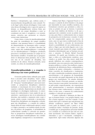 58

REVISTA BRASILEIRA DE CIÊNCIAS SOCIAIS - VOL. 22 Nº 65
.

histórica e interpretativa, que, embora aceita, é
invariavelmente desqualificada como estando “fora do lugar” pelas demais abordagens. Como cada
uma dessas abordagens não é capaz de superar as
demais, as desqualificações teóricas feitas por
membros de um campo disciplinar a outro se
constituem em meio à arrogância e ao ressentimento, emoções que permeiam as relações
sociais entre intelectuais.
Como vimos, o tema da interdisciplinaridade
faz parte da consolidação do campo científico
moderno, cuja premissa básica é a possibilidade
de distanciamento ou hierarquia entre o pesquisador e seu objeto. Os encontros descritos até
então, sejam eles multidisciplinares e monológicos ou interdisciplinares e dialógicos, produzem
processos e resultados inerentes ao campo do conhecimento científico. À medida que os pesquisadores se distanciam desta premissa, eles se afastam não só do conceito de disciplina, mas
também do de ciência. Estamos entrando, nesse
sentido, na esfera da transdisciplinaridade.

Transdisciplinaridade e o respeito à
diferença em vozes polifônicas
O terceiro prefixo latino utilizado para qualificar o encontro entre disciplinas, “trans”, indica
que há uma posição ou movimento “para além
de”. Pesquisas “transdisciplinares” procuram transcender as perspectivas disciplinares anteriores
mediante a conceituação de novos objetos, concepções e métodos. Representam um desafio epistemológico às abordagens tradicionais. A conceituação de conhecimento é mais ampla do que as
anteriores – questionam-se não só as antinomias já
descritas, mas também a separação entre corpo e
mente, práxis e poesis, consciente e inconsciente.
Perspectivas disciplinares são integradas a abordagens não disciplinares, e o mundo do conhecimento deixa de estar condicionado apenas à razão
e à lógica, passando a ser também aquele da estética, da poesia e do imaginário. A neutralidade do
conhecimento científico é colocada em questão.
Para as perspectivas disciplinares tradicionais, as
novas abordagens transdisciplinares são consideradas ilegítimas, transgressivas e inconsistentes.

Embora Karl Marx e Sigmund Freud se voltem para o controle do devir histórico e da psique
por intermédio da razão científica moderna, eles
formularam conceitos que permitem a crítica interna ao projeto em que se inserem. A premissa
de uma visão dialética da história é a de que a
superação dos contrários ocorre na práxis social,
ou seja, para Marx o conhecimento não se separa
da perspectiva de revolucionar o mundo. O saber
não foi compreendido apenas nos marcos da
razão, uma vez que estava condicionado à luta de
classes. Em Freud, o conceito de inconsciente
destrói a possibilidade de um conhecimento empírico e lógico que não tenha ligação com o irracional, trazendo para dentro do campo científico
elementos determinantes que se baseiam em pulsões e emoções. O filósofo Michel Foucault,
entretanto, foi aquele que formulou com maior
rigor a crítica ao conhecimento moderno, associando-o ao poder. Sua obra exerce ainda hoje
grande influência nos estudos contemporâneos,
permitindo uma nova parceria entre intelectuais e
projetos políticos e sociais. Para mulheres, negros,
portadores de deficiências físicas, ambientalistas e
cidadãos de países colonizados, a denúncia do
efeito coercitivo de classificações e instituições,
até então consideradas resultantes naturais do desenvolvimento e do progresso da humanidade,
tem exercido um papel importante na luta destes
grupos por emancipação. Os estudos deixados
por Marx, Freud e Foucault, portanto, ao introduzirem conceitos como práxis, inconsciente e desejo pelo poder, respectivamente, são responsáveis
pelo questionamento à associação naturalizada
que fazemos entre conhecimento e verdade. Em
todos os três casos, a natureza do conhecimento
científico é colocada em questão.5
É muito conhecida a afirmação de Marx de
que os homens fazem a sua própria história, mas
não a fazem segundo a sua livre vontade. A antinomia entre ação e estrutura que está presente nos
debates acadêmicos aparece em Marx (1982)
como parte da dialética entre a práxis e as circunstâncias dadas e herdadas do passado. Assim,
à medida que os pesquisadores procuram identificar a verdade ou a essência do que está em constante movimento, eles tornam estático, regular e
sistemático o que é inconstante, contingente e
imprevisível. Após tentar solucionar algumas das

 