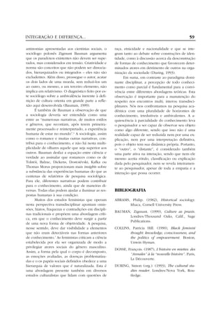 INTEGRAÇÃO E DIFERENÇA...
antinomias apresentadas aos cientistas sociais, o
sociólogo polonês Zigmunt Bauman argumenta
que os paradoxos existentes não devem ser superados, mas considerados em tensão. Criatividade e
norma são conceitos que não podem ser dissociados, hierarquizados ou integrados – eles não são
excludentes. Além disso, prossegue o autor, acatar
os dois lados de uma moeda, sem reduzi-los um
ao outro, ou mesmo, a um terceiro elemento, não
implica em relativismo. O diagnóstico feito por este sociólogo sobre a ambivalência inerente à definição de cultura orienta em grande parte a reflexão aqui desenvolvida (Bauman, 1999).
É também de Bauman a observação de que
a sociologia deveria ser entendida como uma
entre as “numerosas narrativas, de muitos estilos
e gêneros, que recontam, após terem primeiramente processado e reinterpretado, a experiência
humana de estar no mundo”.6 A sociologia, assim
como o romance e muitas outras narrativas, contribui para o conhecimento, e não há nesta multiplicidade de olhares aquele que seja superior aos
outros. Bauman desfaz a equação entre ciência e
verdade ao assinalar que romances como os de
Tolstói, Balzac, Dickens, Dostoiévski, Kafka ou
Thomas Morus proporcionam mais insights sobre
a substância das experiências humanas do que as
centenas de relatórios de pesquisa sociológica.
Para ele, diferentes narrativas podem contribuir
para o conhecimento, ainda que de maneiras diversas. Todas elas podem ajudar a iluminar as respostas humanas à sua condição.
Muitos dos estudos feministas que operam
nesta perspectiva transdisciplinar apontam omissões, hiatos, fraquezas e contradições em disciplinas tradicionais e propõem uma abordagem crítica, em que o conhecimento deve surgir a partir
de uma nova forma de objetividade. A pesquisa,
nesse sentido, deve dar visibilidade a elementos
que não eram detectáveis nas formas anteriores
de conhecimento.7 As feministas criticam a ciência
estabelecida por ela ser organizada de modo a
privilegiar atores sociais do gênero masculino.
Assim, a forma pela qual o corpo é decomposto,
as emoções avaliadas, as doenças problematizadas e o os papéis sociais definidos obedece a uma
hierarquia de valores que é naturalizada. Esta é
uma abordagem presente também em diversos
estudos culturalistas que lidam com questões de

59
raça, etnicidade e nacionalidade e que se integram tanto ao debate sobre construções de identidade, como à discussão acerca da desconstrução
de formas de conhecimento que favorecem determinados atores em detrimento de outros na organização da sociedade (During, 1993).
Em suma, em contraste ao paradigma dominante disciplinar, a percepção de todo conhecimento como parcial é fundamental para a convivência entre diferentes abordagens teóricas. Esta
observação é importante para a manutenção do
respeito nos encontros multi, interou transdisciplinares. Nós nos confrontamos na pesquisa acadêmica com uma pluralidade de horizontes de
conhecimento, irredutíveis e ambivalentes. A aquiescência à parcialidade do conhecimento leva
o pesquisador a ser capaz de observar seu objeto
como algo diferente, sendo que isso não é uma
realidade capaz de ser reduzida nem por uma explicação, nem por uma interpretação definitiva,
pois o objeto tem sua dinâmica própria. Portanto,
o “outro”, o “distante”, é considerado também
uma parte ativa na interação, sendo que nem ele
mesmo aceita rótulo, classificação ou explicação
dada pelo pesquisador, nem se revela inteiramente ao pesquisador, apesar de toda a empatia e a
interação que possa ocorrer.

BIBLIOGRAFIA
ABRAMS, Philip. (1982), Historical sociology.
Ithaca, Cornell University Press.
BAUMAN, Zigmunt. (1999), Culture as praxis.
Londres/Thousand Oaks, Calif., Sage
Publications.
COLLINS, Patricia Hill. (1990), Black feminist
thought: knowledge, consciousness, and
the politics of empowerment. Boston,
Unwin Hyman.
DOSSE, François. (1987), L’histoire en miettes: des
“Annales” à la “nouvelle histoire”. Paris,
La Découverte.
DURING, Simon (org.). (1993), The cultural studies reader. Londres/Nova York, Routledge.

 