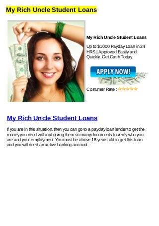 My Rich Uncle Student Loans
My Rich Uncle Student Loans
Up to $1000 Payday Loan in 24
HRS.| Approved Easily and
Quickly. Get Cash Today.
Costumer Rate :
My Rich Uncle Student Loans
If you are in this situation, then you can go to a payday loan lender to get the
money you need with out giving them so many documents to verify who you
are and your employment. You must be above 18 years old to get this loan
and you will need an active banking account.
 