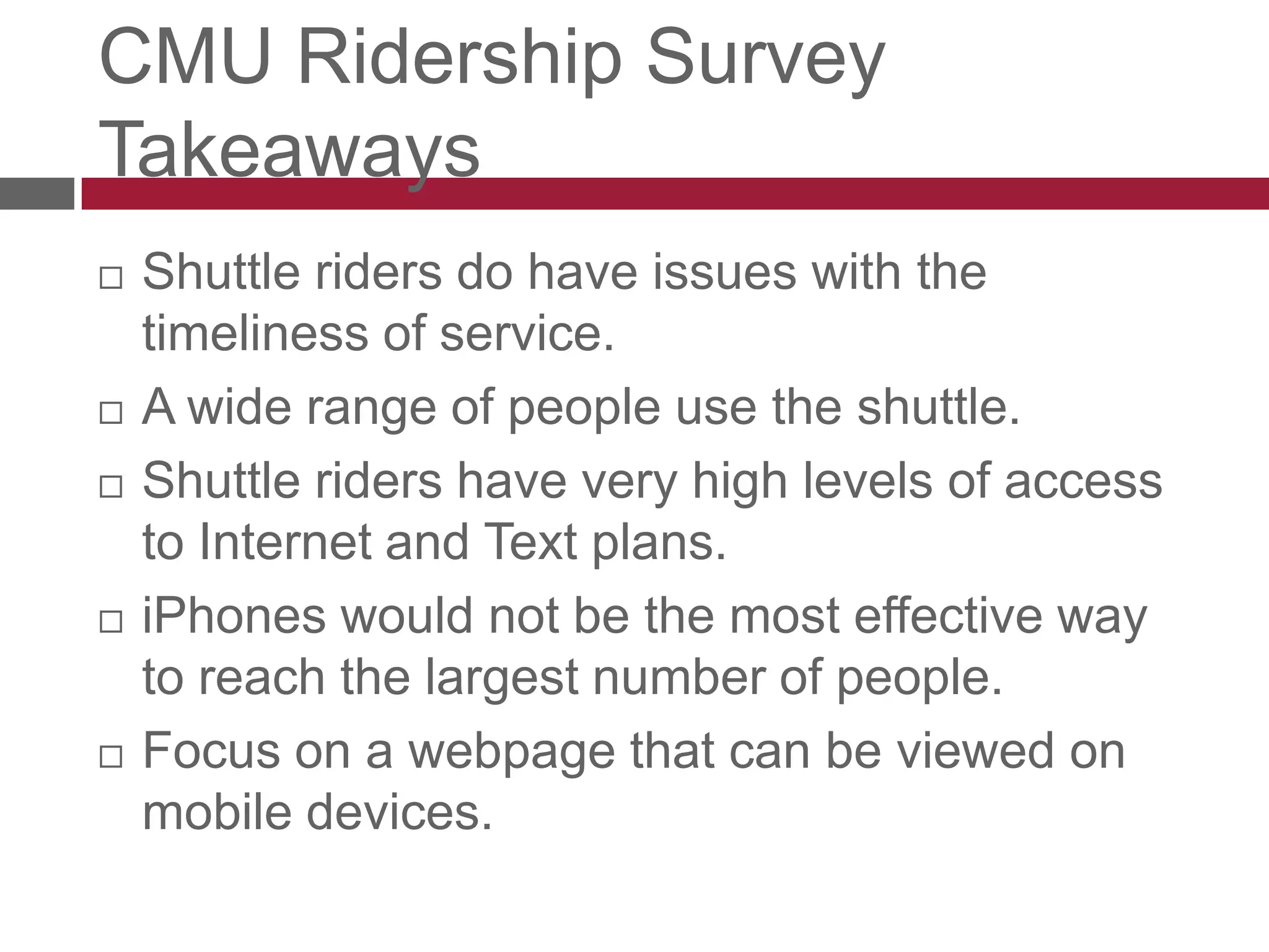 CMU Ridership Survey TakeawaysShuttle riders do have issues with the timeliness of service.A wide range of people use the shuttle.Shuttle riders have very high levels of access to Internet and Text plans.iPhones would not be the most effective way to reach the largest number of people.Focus on a webpage that can be viewed on mobile devices.