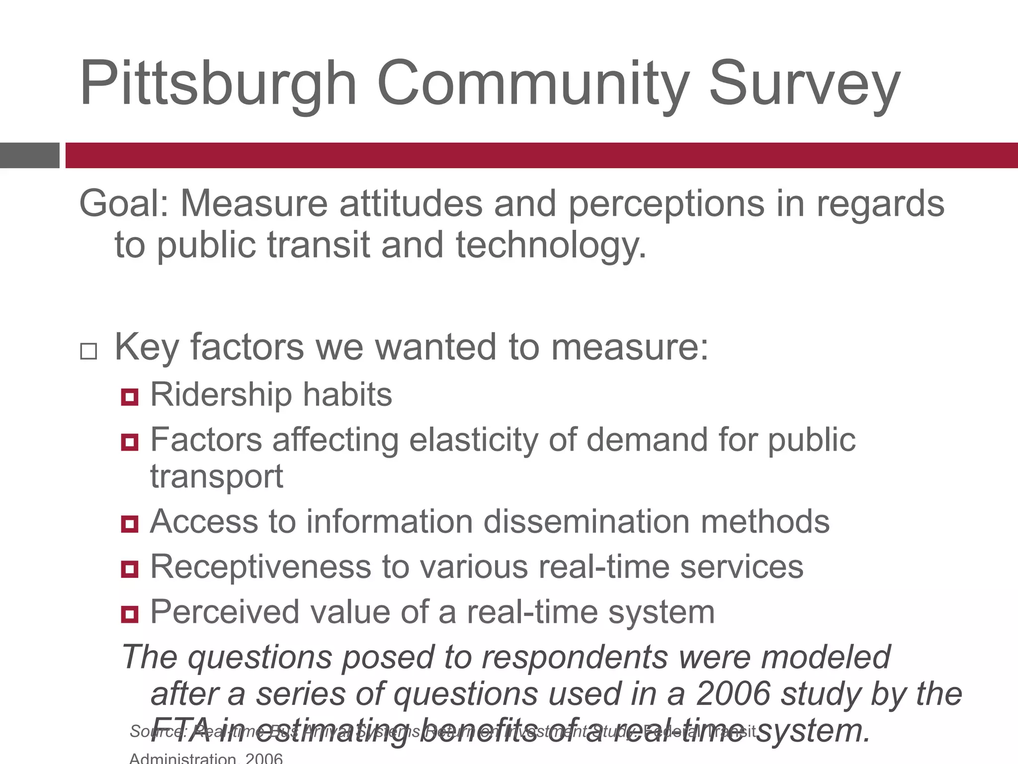 Pittsburgh Community SurveyGoal: Measure attitudes and perceptions in regards to public transit and technology. Key factors we wanted to measure:Ridership habitsFactors affecting demand elasticity for public transitAccess to information dissemination methodsReceptiveness to various real-time servicesPerceived value of a real-time systemThe questions posed to respondents were modeled after a series of questions used in a 2006 study by the FTA in estimating benefits of a real-time system.Source: Real-time Bus Arrival Systems Return on Investment Study. Federal Transit Administration, 2006.