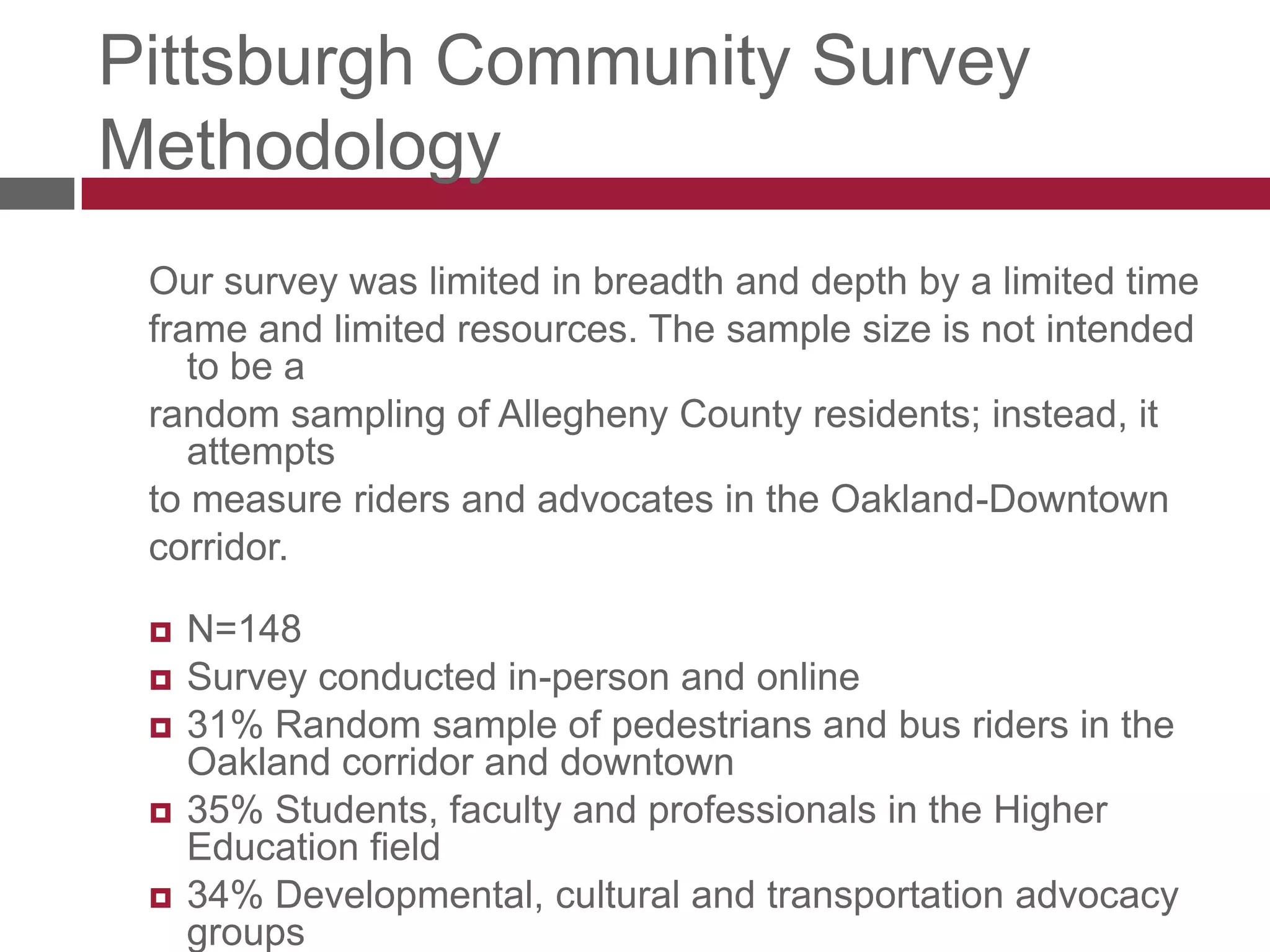Pittsburgh Community Survey MethodologyOur survey was limited in breadth and depth by a limited timeframe and limited resources. The sample size is not intended to be arandom sampling of Allegheny County residents; instead, it attemptsto measure riders and advocates in the Oakland-Downtowncorridor. N=148Survey conducted in-person and online31% Random sample of pedestrians and bus riders in the Oakland corridor and downtown35% Students, faculty and professionals in the Higher Education field34% Developmental, cultural and transportation advocacy groups