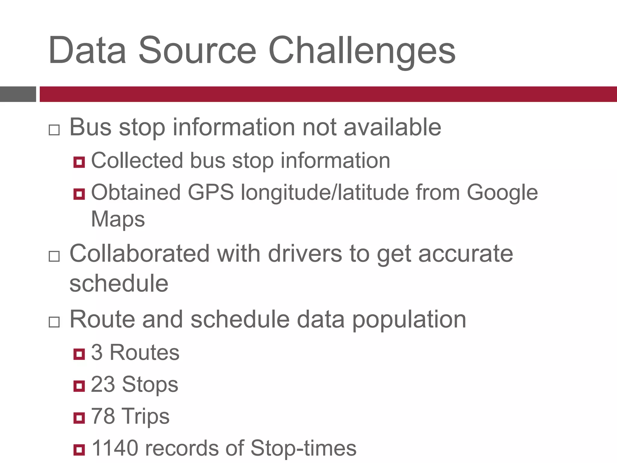 Data Source ChallengesBus stop information not availableCollected bus stop informationObtained GPS longitude/latitude from Google MapsCollaborated with drivers to get accurate scheduleRoute and schedule data population3 Routes23 Stops78 Trips1140 records of Stop-times
