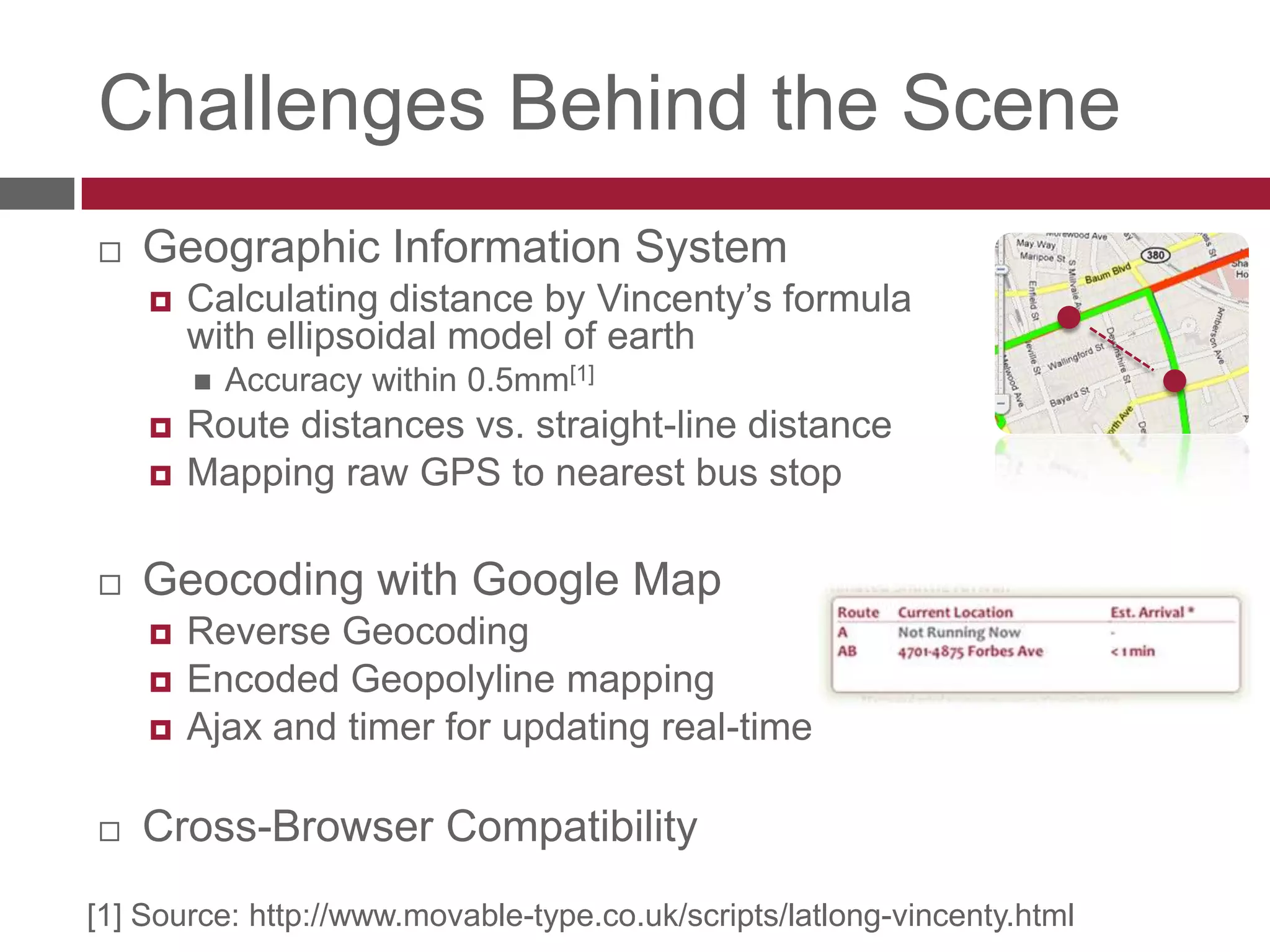 Challenges Behind the SceneGeographic Information SystemCalculating distance by Vincenty’s formula with ellipsoidal model of earthAccuracy within 0.5mm[1]Route distances vs. straight-line distanceMapping raw GPS to nearest bus stopGeocoding with Google MapReverse GeocodingEncoded Geopolyline mappingAjax and timer for updating real-timeCross-Browser Compatibility[1] Source: http://www.movable-type.co.uk/scripts/latlong-vincenty.html