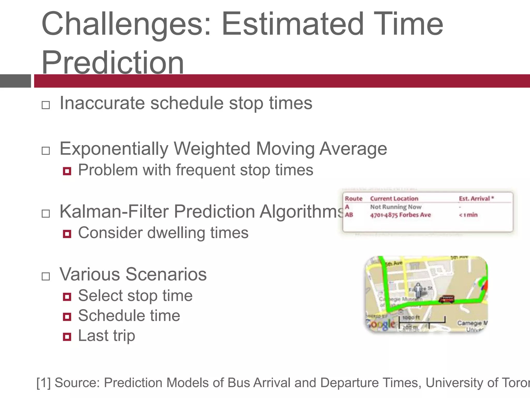 Challenges: Estimated Time PredictionInaccurate schedule stop timesExponentially Weighted Moving AverageProblem with frequent stop times Kalman-Filter Prediction Algorithms[1]Consider dwelling timesVarious Scenarios Select stop timeSchedule timeLast trip[1] Source: Prediction Models of Bus Arrival and Departure Times, University of Toronto