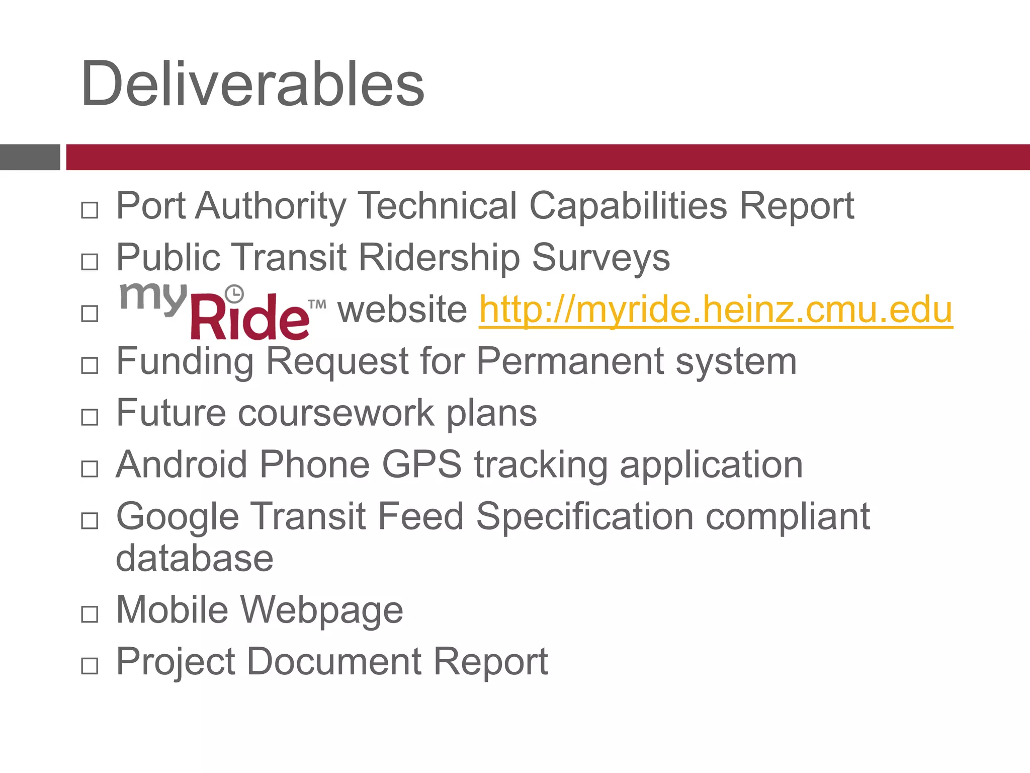 DeliverablesPort Authority Technical Capabilities ReportPublic Transit Ridership SurveysmyRide website - http://myride.heinz.cmu.eduFunding Request for permanent systemFuture coursework plans Android Phone GPS tracking applicationGoogle Transit Feed Specification compliant databaseMobile Webpage Project Document Report 