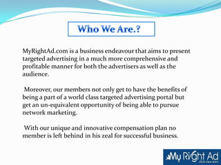 MyRightAd.com is a business endeavour that aims to present
targeted advertising in a much more comprehensive and
profitable manner for both the advertisers as well as the
audience.

 Moreover, our members not only get to have the benefits of
being a part of a world class targeted advertising portal but
get an un-equivalent opportunity of being able to pursue
network marketing.

With our unique and innovative compensation plan no
member is left behind in his zeal for successful business.
 