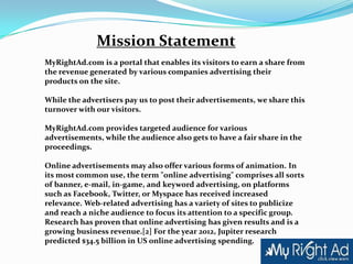 Mission Statement
MyRightAd.com is a portal that enables its visitors to earn a share from
the revenue generated by various companies advertising their
products on the site.

While the advertisers pay us to post their advertisements, we share this
turnover with our visitors.

MyRightAd.com provides targeted audience for various
advertisements, while the audience also gets to have a fair share in the
proceedings.

Online advertisements may also offer various forms of animation. In
its most common use, the term "online advertising" comprises all sorts
of banner, e-mail, in-game, and keyword advertising, on platforms
such as Facebook, Twitter, or Myspace has received increased
relevance. Web-related advertising has a variety of sites to publicize
and reach a niche audience to focus its attention to a specific group.
Research has proven that online advertising has given results and is a
growing business revenue.[2] For the year 2012, Jupiter research
predicted $34.5 billion in US online advertising spending.
 