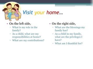 Visit your home…
• On the left side,
▫ What is my role in the
family?
▫ As a child, what are my
responsibilities at home?
▫ What are my contributions?
• On the right side,
▫ What are the blessings my
family has?
▫ As a child in my family,
what are the privileges I
have?
▫ What am I thankful for?
 