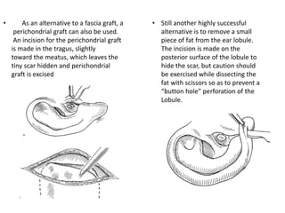 • Still another highly successful
alternative is to remove a small
piece of fat from the ear lobule.
The incision is made on the
posterior surface of the lobule to
hide the scar, but caution should
be exercised while dissecting the
fat with scissors so as to prevent a
“button hole” perforation of the
Lobule.
• As an alternative to a fascia graft, a
perichondrial graft can also be used.
An incision for the perichondrial graft
is made in the tragus, slightly
toward the meatus, which leaves the
tiny scar hidden and perichondrial
graft is excised
 