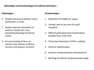 Advantages and disadvantages of underlay technique –
Advantages :-
1. Simple and easy to perform when
perforation is small.
2. Avoids extensive dissection of
anterior meatal skin, thus
preventing blunting of anterior
recess.
3. Ensures healing of drum at
correct level relative to fibrous
annulus and osseous remnant.
Disadvantages :-
1. Reduction of middle ear space.
2. Limited bed of raw area for graft
reception.
3. Difficult graft placement if perforation
extends more anteriorly.
4. Three layer formation of TM is unlikely.
5. Anterior reperforation.
6. Anterior tympanomeatal cholesteatoma.
7. Blunting of anterior tympanomeatal angle.
 