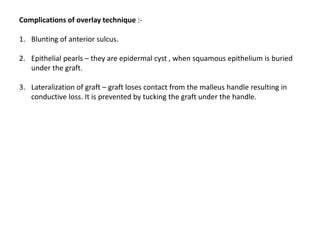 Complications of overlay technique :-
1. Blunting of anterior sulcus.
2. Epithelial pearls – they are epidermal cyst , when squamous epithelium is buried
under the graft.
3. Lateralization of graft – graft loses contact from the malleus handle resulting in
conductive loss. It is prevented by tucking the graft under the handle.
 