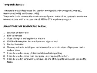 Temporalis fascia :-
Temporalis muscle fascia was first used in myringoplasty by Ortegren (1958-59),
Heermann (1961) and Storrs (1961).
Temporalis fascia remains the most commonly used material for tympanic membrane
reconstruction, with a success rate of 93% to 97% in primary surgery.
ADVANTAGES OF TEMPORALIS FASCIA :
1. Location of donor site
2. Easy to harvest
3. Close biological and segmental kinship
4. LOW BMR – requires less nutrition ----- high survival
5. No size limitation
6. The only suitable autologus memberane for reconstruction of tympanic cavity
and ear canal
7. It can be used as onlay /intermediate/underlay grafting
8. It can be used as more than one piece , overlapping the other .
9. It can be used in sandwich techniques as one of the grafts with canal skin on the
fascia.
 