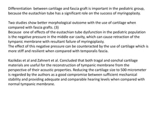 Differentiation between cartilage and fascia graft is important in the pediatric group,
because the eustachian tube has a significant role on the success of myringoplasty.
Two studies show better morphological outcome with the use of cartilage when
compared with fascia grafts. (3)
Because one of effects of the eustachian tube dysfunction in the pediatric population
is the negative pressure in the middle ear cavity, which can cause retraction of the
tympanic membrane with resultant failure of myringoplasty.
The effect of this negative pressure can be counteracted by the use of cartilage which is
more stiff and resilient when compared with temporalis fascia.
Kazikdas et al and Zahnert et al. Concluded that both tragal and conchal cartilage
materials are useful for the reconstruction of tympanic membrane from the
perspective of their acoustic properties. Reducing the cartilage size to 500 micrometer
is regarded by the authors as a good compromise between sufficient mechanical
stability and providing adequate and comparable hearing levels when compared with
normal tympanic membrane.
 