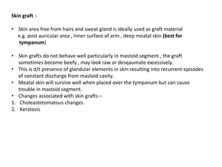 Skin graft :-
• Skin area free from hairs and sweat gland is ideally used as graft material
e.g. post auricular area , inner surface of arm , deep meatal skin (best for
tympanum)
• Skin grafts do not behave well particularly in mastoid segment , the graft
sometimes become beefy , may look raw or desqaumate excessively.
• This is d/t presence of glandular elements in skin resulting into recurrent episodes
of constant discharge from mastoid cavity.
• Meatal skin will survive well when placed over the tympanum but can cause
trouble in mastoid segment.
• Changes associated with skin grafts –
1. Choleastetomatous changes
2. Keratosis
 