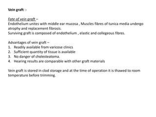 Vein graft :-
Fate of vein graft –
Endothelium unites with middle ear mucosa , Muscles fibres of tunica media undergo
atrophy and replacement fibrosis.
Surviving graft is composed of endothelium , elastic and collegeous fibres.
Advantages of vein graft –
1. Readily available from varicose clinics
2. Sufficient quantity of tissue is available
3. No danger of cholesteatoma.
4. Hearing results are comparable with other graft materials
Vein graft is stored in clod storage and at the time of operation it is thawed to room
temperature before trimming.
 