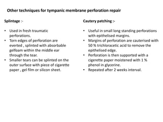 Other techniques for tympanic membrane perforation repair
Splintage :-
• Used in fresh traumatic
perforations.
• Torn edges of perforation are
everted , splinted with absorbable
gelfoam within the middle ear
through the tear.
• Smaller tears can be splinted on the
outer surface with piece of cigarette
paper , gel film or silicon sheet.
Cautery patching :-
• Useful in small long standing perforations
with epithelised margins.
• Margins of perforation are cauterised with
50 % trichloracetic acid to remove the
epithelised edge.
• Perforation is then supported with a
cigerette paper moistened with 1 %
phenol in glycerine.
• Repeated after 2 weeks interval.
 