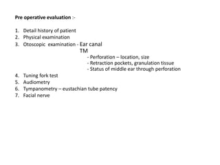 Pre operative evaluation :-
1. Detail history of patient
2. Physical examination
3. Otoscopic examination - Ear canal
TM
- Perforation – location, size
- Retraction pockets, granulation tissue
- Status of middle ear through perforation
4. Tuning fork test
5. Audiometry
6. Tympanometry – eustachian tube patency
7. Facial nerve
 