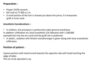 Preparation :-
• Proper I/V/W consent .
• XST and inj T.T 005 cc i.m
• A small portion of the hair is shaved just above the pinna, if a temporalis
graft is to be used.
Anesthetic Considerations :-
• In children, the procedure is performed under general anesthesia.
In addition, infiltration of a local anesthetic (1% lidocaine with 1:100,000
epinephrine) into the ear canal and the graft site is preferred.
• In adults , sedation with fortwin and phenargan is given along with local anaesthetic
infiltration.
Position of patient :-
Supine position with head turned towards the opposite side with head touching the
edge of table.
The ear to be operated is up.
 