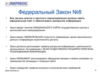 www.myrmex.ru
Федеральный Закон №8
• Все органы власти и местного самоуправления должны иметь
официальный сайт и обеспечивать раскрытие информации
• Закон вводит понятие ОФИЦИАЛЬНОГО САЙТА государственного органа и
органа местного самоуправления.
• Закон вводит ОБЯЗАТЕЛЬНУЮ открытость информации, кроме персональных
данных и информации ограниченного доступа.
• Закон детально расписывает правила раскрытия информации о деятельности
органа власти. По сравнению с 98-ФЗ СУЩЕСТВЕННО РАСШИРЕН ПЕРЕЧЕНЬ
РАСКРЫВАЕМОЙ ИНФОРМАЦИИ.
• Закон ОБЯЗЫВАЕТ регистрировать обращения граждан и неявно указывает на
преимущества процедуры с помощью сайта
• Закон определяет правила контроля и исполнения всех требований
4
 