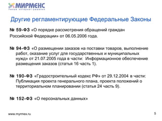 www.myrmex.ru
Другие регламентирующие Федеральные Законы
№ 59-ФЗ «О порядке рассмотрения обращений граждан
Российской Федерации» от 06.05.2006 года.
№ 94-ФЗ «О размещении заказов на поставки товаров, выполнение
работ, оказание услуг для государственных и муниципальных
нужд» от 21.07.2005 года в части: Информационное обеспечение
размещения заказов (статья 16 часть 1).
№ 190-ФЗ «Градостроительный кодекс РФ» от 29.12.2004 в части:
Публикация проекта генерального плана, проекта положений о
территориальном планировании (статья 24 часть 9).
№ 152-ФЗ «О персональных данных»
5
 